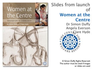 Slides from launch
                of
    Women at the
           Centre
          Dr Simon Duffy
          Angela Everson
              Clare Hyde




     © Simon Duffy. Rights Reserved.
   The author must be cited if images
                  or slides are used
 