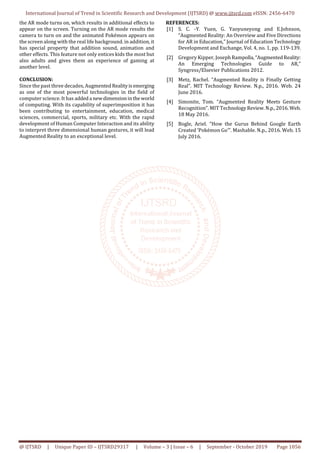 International Journal of Trend in Scientific Research and Development (IJTSRD) @ www.ijtsrd.com eISSN: 2456-6470
@ IJTSRD | Unique Paper ID – IJTSRD29317 | Volume – 3 | Issue – 6 | September - October 2019 Page 1056
the AR mode turns on, which results in additional effects to
appear on the screen. Turning on the AR mode results the
camera to turn on and the animated Pokémon appears on
the screen along with the real life background. in addition, it
has special property that addition sound, animation and
other effects. This feature not only entices kids the most but
also adults and gives them an experience of gaming at
another level.
CONCLUSION:
Since the past three decades, AugmentedRealityisemerging
as one of the most powerful technologies in the field of
computer science. It has addeda newdimensioninthe world
of computing. With its capability of superimposition it has
been contributing to entertainment, education, medical
sciences, commercial, sports, military etc. With the rapid
development of Human Computer Interaction and its ability
to interpret three dimensional human gestures, it will lead
Augmented Reality to an exceptional level.
REFERENCES:
[1] S. C. -Y. Yuen, G. Yaoyuneyong and E.Johnson,
“Augmented Reality: An Overview and Five Directions
for AR in Education,” Journal of Education Technology
Development and Exchange, Vol. 4, no. 1, pp. 119-139.
[2] Gregory Kipper, Joseph Rampolla,“AugmentedReality:
An Emerging Technologies Guide to AR,”
Syngress/Elsevier Publications 2012.
[3] Metz, Rachel. “Augmented Reality is Finally Getting
Real”. MIT Technology Review. N.p., 2016. Web. 24
June 2016.
[4] Simonite, Tom. “Augmented Reality Meets Gesture
Recognition”. MIT TechnologyReview.N.p.,2016. Web.
18 May 2016.
[5] Bogle, Ariel. “How the Gurus Behind Google Earth
Created ‘Pokémon Go’”. Mashable. N.p., 2016. Web. 15
July 2016.
 