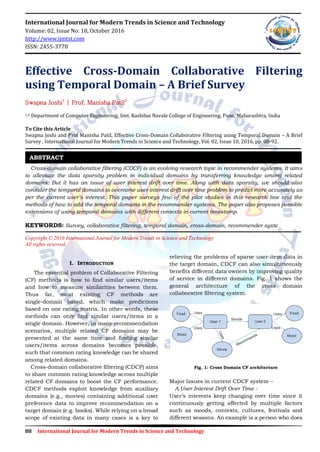 88 International Journal for Modern Trends in Science and Technology
International Journal for Modern Trends in Science and Technology
Volume: 02, Issue No: 10, October 2016
http://www.ijmtst.com
ISSN: 2455-3778
Effective Cross-Domain Collaborative Filtering
using Temporal Domain – A Brief Survey
Swapna Joshi1
| Prof. Manisha Patil2
1,2 Department of Computer Engineering, Smt. Kashibai Navale College of Engineering, Pune, Maharashtra, India
To Cite this Article
Swapna Joshi and Prof Manisha Patil, Effective Cross-Domain Collaborative Filtering using Temporal Domain – A Brief
Survey , International Journal for Modern Trends in Science and Technology, Vol. 02, Issue 10, 2016, pp. 88-92.
Cross-domain collaborative filtering (CDCF) is an evolving research topic in recommender systems. It aims
to alleviate the data sparsity problem in individual domains by transferring knowledge among related
domains. But it has an issue of user interest drift over time. Along with data sparsity, we should also
consider the temporal domains to overcome user interest drift over time problem to predict more accurately as
per the current user’s interest. This paper surveys few of the pilot studies in this research line and the
methods of how to add the temporal domains in the recommender systems. The paper also proposes possible
extensions of using temporal domains with different contexts in current timestamp.
KEYWORDS: Survey, collaborative filtering, temporal domain, cross-domain, recommender syste
Copyright © 2016 International Journal for Modern Trends in Science and Technology
All rights reserved.
I. INTRODUCTION
The essential problem of Collaborative Filtering
(CF) methods is how to find similar users/items
and how to measure similarities between them.
Thus far, most existing CF methods are
single-domain based, which make predictions
based on one rating matrix. In other words, these
methods can only find similar users/items in a
single domain. However, in many recommendation
scenarios, multiple related CF domains may be
presented at the same time and finding similar
users/items across domains becomes possible,
such that common rating knowledge can be shared
among related domains.
Cross-domain collaborative filtering (CDCF) aims
to share common rating knowledge across multiple
related CF domains to boost the CF performance.
CDCF methods exploit knowledge from auxiliary
domains (e.g., movies) containing additional user
preference data to improve recommendation on a
target domain (e.g. books). While relying on a broad
scope of existing data in many cases is a key to
relieving the problems of sparse user-item data in
the target domain, CDCF can also simultaneously
benefits different data owners by improving quality
of service in different domains. Fig. 1 shows the
general architecture of the cross domain
collaborative filtering system.
Fig. 1: Cross Domain CF architecture
Major Issues in current CDCF system –
A.User Interest Drift Over Time -
User’s interests keep changing over time since it
continuously getting affected by multiple factors
such as moods, contexts, cultures, festivals and
different seasons. An example is a person who does
ABSTRACT
 