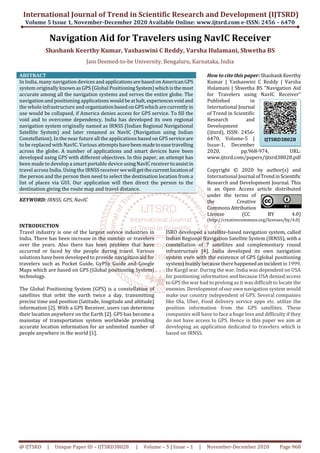 International Journal of Trend in Scientific Research and Development (IJTSRD)
Volume 5 Issue 1, November-December 2020 Available Online: www.ijtsrd.com e-ISSN: 2456 – 6470
@ IJTSRD | Unique Paper ID – IJTSRD38028 | Volume – 5 | Issue – 1 | November-December 2020 Page 968
Navigation Aid for Travelers using NavIC Receiver
Shashank Keerthy Kumar, Yashaswini C Reddy, Varsha Hulamani, Shwetha BS
Jain Deemed-to-be University, Bengaluru, Karnataka, India
ABSTRACT
In India, many navigation devices and applicationsare basedonAmericanGPS
system originally known as GPS (Global PositioningSystem)whichisthemost
accurate among all the navigation systems and serves the entire globe. The
navigation and positioning applications would beathalt,experiencesvoidand
the whole infrastructure and organizationbasedonGPSwhicharecurrentlyin
use would be collapsed, if America denies access for GPS service. To fill the
void and to overcome dependency, India has developed its own regional
navigation system originally named as IRNSS (Indian Regional Navigational
Satellite System) and later renamed as NavIC (Navigation using Indian
Constellation). In the near future all the applications based on GPS serviceare
to be replaced with NavIC. Various attemptshavebeenmadetoeasetravelling
across the globe. A number of applications and smart devices have been
developed using GPS with different objectives. In this paper, an attempt has
been made to develop a smart portable device usingNavIC receivertoassistin
travel across India. Using the IRNSS receiver wewill getthecurrentlocationof
the person and the person then need to select the destination location from a
list of places via GUI. Our application will then direct the person to the
destination giving the route map and travel distance.
KEYWORD: IRNSS, GPS, NavIC
How to cite this paper:Shashank Keerthy
Kumar | Yashaswini C Reddy | Varsha
Hulamani | Shwetha BS "Navigation Aid
for Travelers using NavIC Receiver"
Published in
International Journal
of Trend in Scientific
Research and
Development
(ijtsrd), ISSN: 2456-
6470, Volume-5 |
Issue-1, December
2020, pp.968-974, URL:
www.ijtsrd.com/papers/ijtsrd38028.pdf
Copyright © 2020 by author(s) and
International Journal ofTrendinScientific
Research and Development Journal. This
is an Open Access article distributed
under the terms of
the Creative
CommonsAttribution
License (CC BY 4.0)
(http://creativecommons.org/licenses/by/4.0)
INTRODUCTION
Travel industry is one of the largest service industries in
India. There has been increase in the number or travelers
over the years. Also there has been problem that have
occurred or faced by the people during travel. Various
solutions have been developed to provide navigation aid for
travelers such as Pocket Guide, GyPSy Guide and Google
Maps which are based on GPS (Global positioning System)
technology.
The Global Positioning System (GPS) is a constellation of
satellites that orbit the earth twice a day, transmitting
precise time and position (latitude, longitude and altitude)
information [2]. With a GPS Receiver, users can determine
their location anywhere on the Earth [2]. GPS has become a
mainstay of transportation system worldwide providing
accurate location information for an unlimited number of
people anywhere in the world [1].
ISRO developed a satellite-based navigation system, called
Indian Regional Navigation Satellite System (IRNSS), with a
constellation of 7 satellites and complementary round
infrastructure [4]. India developed its own navigation
system even with the existence of GPS (global positioning
system) mainly because there happenedanincidentin1999,
the Kargil war. During the war, India was dependent on USA
for positioning information and because USA denied access
to GPS the war had to prolong as it was difficult to locate the
enemies. Development of our own navigation system would
make our country independent of GPS. Several companies
like Ola, Uber, Food delivery service apps etc. utilize the
position information from the GPS satellites. These
companies will have to face a huge loss and difficulty if they
do not have access to GPS. Hence in this paper we aim at
developing an application dedicated to travelers which is
based on IRNSS.
IJTSRD38028
 