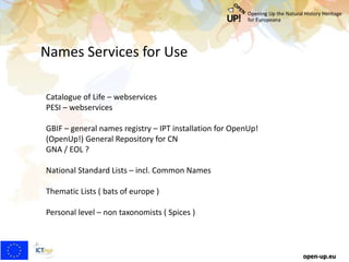 Names Services for Use
open-up.eu
Catalogue of Life – webservices
PESI – webservices
GBIF – general names registry – IPT installation for OpenUp!
(OpenUp!) General Repository for CN
GNA / EOL ?
National Standard Lists – incl. Common Names
Thematic Lists ( bats of europe )
Personal level – non taxonomists ( Spices )
 