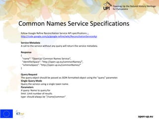 Common Names Service Specifications
open-up.eu
follow Google Refine Reconciliation Service API specifications –
http://code.google.com/p/google-refine/wiki/ReconciliationServiceApi
Service Metadata
A call to the service without any query will return the service metadata.
Response
{
"name": "OpenUp! Common Names Service",
"identifierSpace": "http://open-up.eu/commonNames/",
"schemaSpace": "http://open-up.eu/commonNames/"
}
Query Request
The query object should be passed as JSON formatted object using the "query" parameter.
Single Query Mode
Query the service using a single taxon name.
Parameters
A query: Name to query for
limit: Limit number of results
type: should always be "/name/common"
 