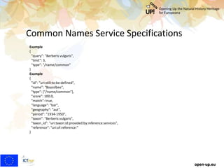 Common Names Service Specifications
open-up.eu
Example
{
"query": "Berberis vulgaris",
"limit": 3,
"type": "/name/common"
}
Example
{
"id": "uri:still:to:be:defined",
"name": "Boasslbee",
"type": ["/name/common"],
"score": 100.0,
"match": true,
"language": "bar",
"geography": "aut",
"period": "1934-1950",
"taxon": "Berberis vulgaris",
"taxon_id": "uri:taxon:id:provided:by:reference:services",
"reference": "uri:of:reference:"
}
 