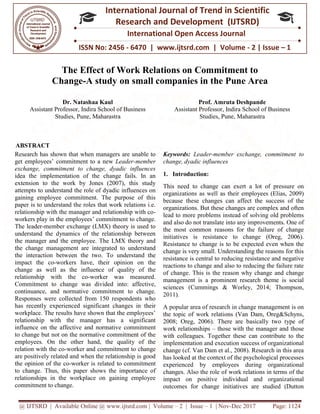 @ IJTSRD | Available Online @ www.ijtsrd.com
ISSN No: 2456
International
Research
The Effect of Work Relations on Commitment to
Change-A study on small companies in the Pune Area
Dr. Natashaa Kaul
Assistant Professor, Indira School of Business
Studies, Pune, Maharastra
ABSTRACT
Research has shown that when managers are unable to
get employees’ commitment to a new Leader
exchange, commitment to change, dyadic influences
idea the implementation of the change fails. In an
extension to the work by Jones (2007), this study
attempts to understand the role of dyadic influences on
gaining employee commitment. The purpose of this
paper is to understand the roles that work relations i.e.
relationship with the manager and relationship with co
workers play in the employees’ commitment
The leader-member exchange (LMX) theory is used to
understand the dynamics of the relationship between
the manager and the employee. The LMX theory and
the change management are integrated to understand
the interaction between the two. To unders
impact the co-workers have, their opinion on the
change as well as the influence of quality of the
relationship with the co-worker was measured.
Commitment to change was divided into: affective,
continuance, and normative commitment
Responses were collected from 150 respondents who
has recently experienced significant changes in their
workplace. The results have shown that the employees’
relationship with the manager has a significant
influence on the affective and normative commitm
to change but not on the normative commitment of the
employees. On the other hand, the quality of the
relation with the co-worker and commitment to change
are positively related and when the relationship is good
the opinion of the co-worker is related to commitment
to change. Thus, this paper shows the importance of
relationships in the workplace on gaining employee
commitment to change.
@ IJTSRD | Available Online @ www.ijtsrd.com | Volume – 2 | Issue – 1 | Nov-Dec 2017
ISSN No: 2456 - 6470 | www.ijtsrd.com | Volume
International Journal of Trend in Scientific
Research and Development (IJTSRD)
International Open Access Journal
The Effect of Work Relations on Commitment to
A study on small companies in the Pune Area
Assistant Professor, Indira School of Business
, Pune, Maharastra
Prof. Amruta Deshpande
Assistant Professor, Indira
Studies, Pune, Maharastra
Research has shown that when managers are unable to
Leader-member
exchange, commitment to change, dyadic influences
idea the implementation of the change fails. In an
extension to the work by Jones (2007), this study
mpts to understand the role of dyadic influences on
gaining employee commitment. The purpose of this
paper is to understand the roles that work relations i.e.
relationship with the manager and relationship with co-
workers play in the employees’ commitment to change.
member exchange (LMX) theory is used to
understand the dynamics of the relationship between
the manager and the employee. The LMX theory and
the change management are integrated to understand
the interaction between the two. To understand the
workers have, their opinion on the
change as well as the influence of quality of the
worker was measured.
into: affective,
continuance, and normative commitment to change.
Responses were collected from 150 respondents who
has recently experienced significant changes in their
workplace. The results have shown that the employees’
relationship with the manager has a significant
influence on the affective and normative commitment
to change but not on the normative commitment of the
employees. On the other hand, the quality of the
worker and commitment to change
are positively related and when the relationship is good
to commitment
to change. Thus, this paper shows the importance of
relationships in the workplace on gaining employee
Keywords: Leader-member exchange, commitment to
change, dyadic influences
1. Introduction:
This need to change can exert
organizations as well as their employees (Elias, 2009)
because these changes can affect the success of the
organizations. But these changes are complex and often
lead to more problems instead of solving old problems
and also do not translate into any improvements. One of
the most common reasons for the failure of change
initiatives is resistance to change (Oreg, 2006).
Resistance to change is to be expected even when the
change is very small. Understanding the reasons for this
resistance is central to reducing resistance and negative
reactions to change and also to reducing the failure rate
of change. This is the reason why change and change
management is a prominent research theme is social
sciences (Cummings & Worley, 2014; Thompson,
2011).
A popular area of research in change management is on
the topic of work relations (Van Dam, Oreg&Schyns,
2008; Oreg, 2006). There are basically two type of
work relationships – those with the manager and those
with colleagues. Together these can co
implementation and execution success of organizational
change (cf. Van Dam et al., 2008). Research in this area
has looked at the context of the psychological processes
experienced by employees during organizational
changes. Also the role of work relations in terms of the
impact on positive individual and organizational
outcomes for change initiatives are studied (Dutton
Dec 2017 Page: 1124
| www.ijtsrd.com | Volume - 2 | Issue – 1
Scientific
(IJTSRD)
International Open Access Journal
The Effect of Work Relations on Commitment to
A study on small companies in the Pune Area
Prof. Amruta Deshpande
Assistant Professor, Indira School of Business
, Pune, Maharastra
member exchange, commitment to
This need to change can exert a lot of pressure on
organizations as well as their employees (Elias, 2009)
because these changes can affect the success of the
organizations. But these changes are complex and often
lead to more problems instead of solving old problems
anslate into any improvements. One of
the most common reasons for the failure of change
initiatives is resistance to change (Oreg, 2006).
Resistance to change is to be expected even when the
change is very small. Understanding the reasons for this
ce is central to reducing resistance and negative
reactions to change and also to reducing the failure rate
of change. This is the reason why change and change
management is a prominent research theme is social
sciences (Cummings & Worley, 2014; Thompson,
A popular area of research in change management is on
the topic of work relations (Van Dam, Oreg&Schyns,
2008; Oreg, 2006). There are basically two type of
those with the manager and those
with colleagues. Together these can contribute to the
implementation and execution success of organizational
change (cf. Van Dam et al., 2008). Research in this area
has looked at the context of the psychological processes
experienced by employees during organizational
f work relations in terms of the
impact on positive individual and organizational
outcomes for change initiatives are studied (Dutton
 