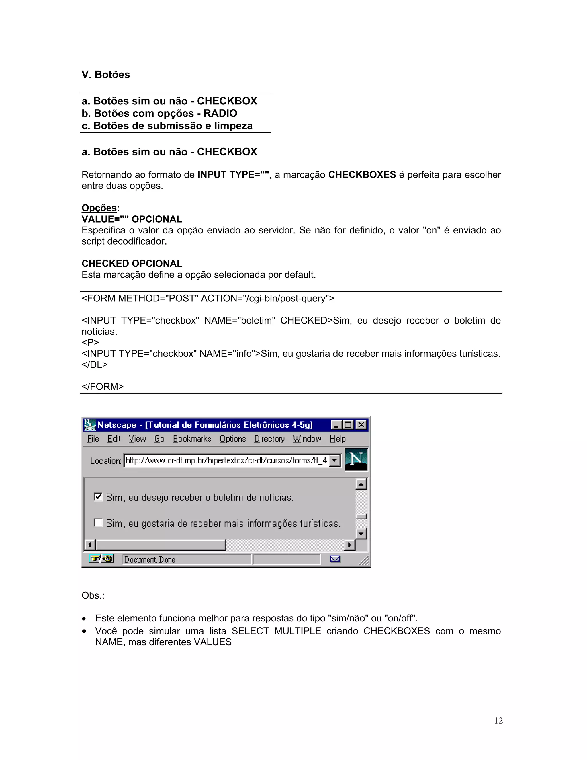 V. Botões 
a. Botões sim ou não - CHECKBOX 
b. Botões com opções - RADIO 
c. Botões de submissão e limpeza 
a. Botões sim ou não - CHECKBOX 
Retornando ao formato de INPUT TYPE="", a marcação CHECKBOXES é perfeita para escolher entre duas opções. 
Opções: 
VALUE="" OPCIONAL 
Especifica o valor da opção enviado ao servidor. Se não for definido, o valor "on" é enviado ao script decodificador. 
CHECKED OPCIONAL 
Esta marcação define a opção selecionada por default. 
<FORM METHOD="POST" ACTION="/cgi-bin/post-query"> 
<INPUT TYPE="checkbox" NAME="boletim" CHECKED>Sim, eu desejo receber o boletim de notícias. 
<P> 
<INPUT TYPE="checkbox" NAME="info">Sim, eu gostaria de receber mais informações turísticas. 
</DL> 
</FORM> 
Obs.: 
• Este elemento funciona melhor para respostas do tipo "sim/não" ou "on/off". 
• Você pode simular uma lista SELECT MULTIPLE criando CHECKBOXES com o mesmo NAME, mas diferentes VALUES 12 
 