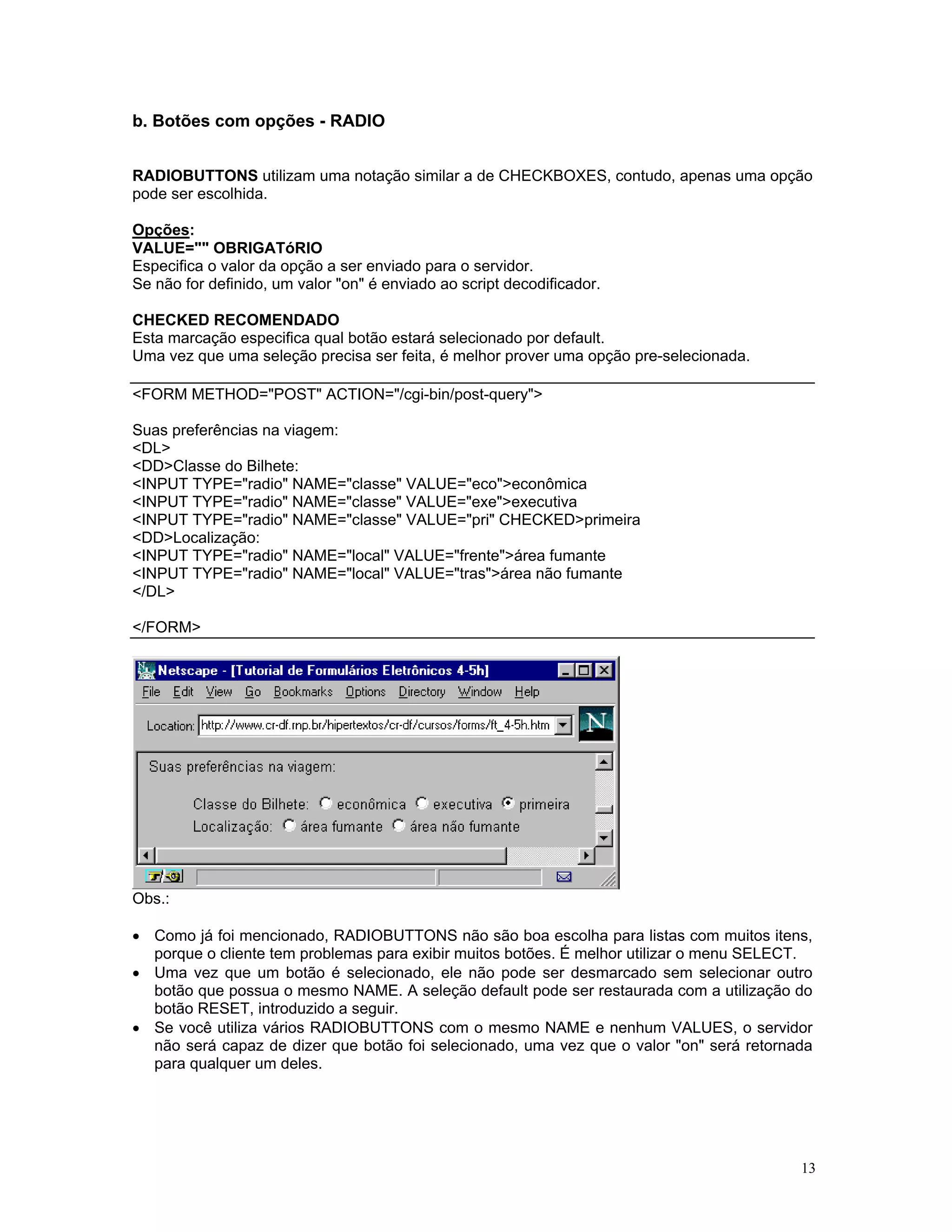 b. Botões com opções - RADIO 
RADIOBUTTONS utilizam uma notação similar a de CHECKBOXES, contudo, apenas uma opção pode ser escolhida. 
Opções: 
VALUE="" OBRIGATóRIO 
Especifica o valor da opção a ser enviado para o servidor. 
Se não for definido, um valor "on" é enviado ao script decodificador. 
CHECKED RECOMENDADO 
Esta marcação especifica qual botão estará selecionado por default. 
Uma vez que uma seleção precisa ser feita, é melhor prover uma opção pre-selecionada. 
<FORM METHOD="POST" ACTION="/cgi-bin/post-query"> 
Suas preferências na viagem: 
<DL> 
<DD>Classe do Bilhete: 
<INPUT TYPE="radio" NAME="classe" VALUE="eco">econômica 
<INPUT TYPE="radio" NAME="classe" VALUE="exe">executiva 
<INPUT TYPE="radio" NAME="classe" VALUE="pri" CHECKED>primeira 
<DD>Localização: 
<INPUT TYPE="radio" NAME="local" VALUE="frente">área fumante 
<INPUT TYPE="radio" NAME="local" VALUE="tras">área não fumante 
</DL> 
</FORM> 
Obs.: 
• Como já foi mencionado, RADIOBUTTONS não são boa escolha para listas com muitos itens, porque o cliente tem problemas para exibir muitos botões. É melhor utilizar o menu SELECT. 
• Uma vez que um botão é selecionado, ele não pode ser desmarcado sem selecionar outro botão que possua o mesmo NAME. A seleção default pode ser restaurada com a utilização do botão RESET, introduzido a seguir. 
• Se você utiliza vários RADIOBUTTONS com o mesmo NAME e nenhum VALUES, o servidor não será capaz de dizer que botão foi selecionado, uma vez que o valor "on" será retornada para qualquer um deles. 
13 
 