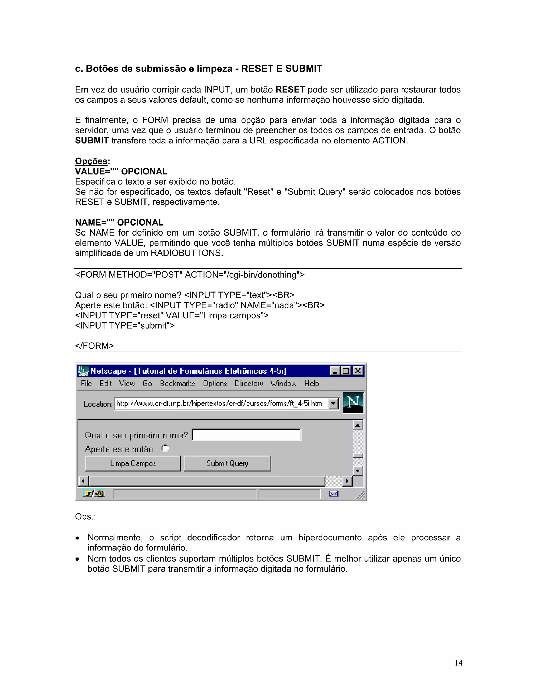 c. Botões de submissão e limpeza - RESET E SUBMIT 
Em vez do usuário corrigir cada INPUT, um botão RESET pode ser utilizado para restaurar todos os campos a seus valores default, como se nenhuma informação houvesse sido digitada. 
E finalmente, o FORM precisa de uma opção para enviar toda a informação digitada para o servidor, uma vez que o usuário terminou de preencher os todos os campos de entrada. O botão SUBMIT transfere toda a informação para a URL especificada no elemento ACTION. 
Opções: 
VALUE="" OPCIONAL 
Especifica o texto a ser exibido no botão. 
Se não for especificado, os textos default "Reset" e "Submit Query" serão colocados nos botões RESET e SUBMIT, respectivamente. 
NAME="" OPCIONAL 
Se NAME for definido em um botão SUBMIT, o formulário irá transmitir o valor do conteúdo do elemento VALUE, permitindo que você tenha múltiplos botões SUBMIT numa espécie de versão simplificada de um RADIOBUTTONS. 
<FORM METHOD="POST" ACTION="/cgi-bin/donothing"> 
Qual o seu primeiro nome? <INPUT TYPE="text"><BR> 
Aperte este botão: <INPUT TYPE="radio" NAME="nada"><BR> 
<INPUT TYPE="reset" VALUE="Limpa campos"> 
<INPUT TYPE="submit"> 
</FORM> 
Obs.: 
• Normalmente, o script decodificador retorna um hiperdocumento após ele processar a informação do formulário. 
• Nem todos os clientes suportam múltiplos botões SUBMIT. É melhor utilizar apenas um único botão SUBMIT para transmitir a informação digitada no formulário. 
14 

