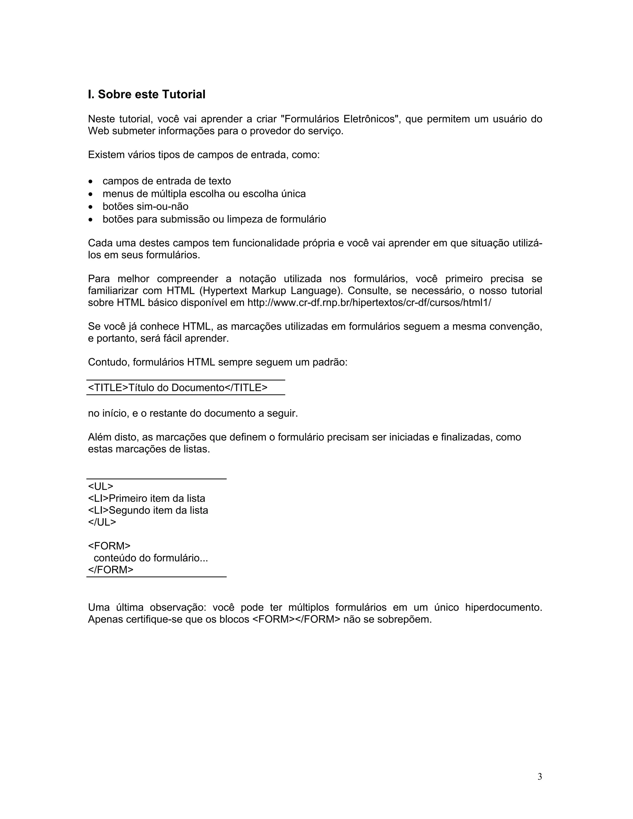 I. Sobre este Tutorial 
Neste tutorial, você vai aprender a criar "Formulários Eletrônicos", que permitem um usuário do Web submeter informações para o provedor do serviço. 
Existem vários tipos de campos de entrada, como: 
• campos de entrada de texto 
• menus de múltipla escolha ou escolha única 
• botões sim-ou-não 
• botões para submissão ou limpeza de formulário 
Cada uma destes campos tem funcionalidade própria e você vai aprender em que situação utilizá- los em seus formulários. 
Para melhor compreender a notação utilizada nos formulários, você primeiro precisa se familiarizar com HTML (Hypertext Markup Language). Consulte, se necessário, o nosso tutorial sobre HTML básico disponível em http://www.cr-df.rnp.br/hipertextos/cr-df/cursos/html1/ 
Se você já conhece HTML, as marcações utilizadas em formulários seguem a mesma convenção, e portanto, será fácil aprender. 
Contudo, formulários HTML sempre seguem um padrão: 
<TITLE>Título do Documento</TITLE> 
no início, e o restante do documento a seguir. 
Além disto, as marcações que definem o formulário precisam ser iniciadas e finalizadas, como 
estas marcações de listas. 
<UL> 
<LI>Primeiro item da lista 
<LI>Segundo item da lista 
</UL> 
<FORM> 
conteúdo do formulário... 
</FORM> 
Uma última observação: você pode ter múltiplos formulários em um único hiperdocumento. Apenas certifique-se que os blocos <FORM></FORM> não se sobrepõem. 
3 
 