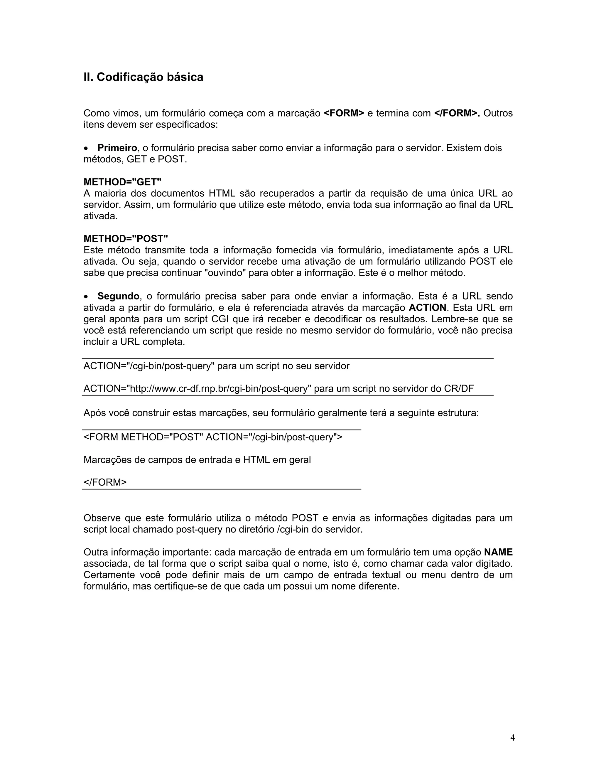 II. Codificação básica 
Como vimos, um formulário começa com a marcação <FORM> e termina com </FORM>. Outros itens devem ser especificados: 
• Primeiro, o formulário precisa saber como enviar a informação para o servidor. Existem dois 
métodos, GET e POST. 
METHOD="GET" 
A maioria dos documentos HTML são recuperados a partir da requisão de uma única URL ao servidor. Assim, um formulário que utilize este método, envia toda sua informação ao final da URL ativada. 
METHOD="POST" 
Este método transmite toda a informação fornecida via formulário, imediatamente após a URL ativada. Ou seja, quando o servidor recebe uma ativação de um formulário utilizando POST ele sabe que precisa continuar "ouvindo" para obter a informação. Este é o melhor método. 
• Segundo, o formulário precisa saber para onde enviar a informação. Esta é a URL sendo ativada a partir do formulário, e ela é referenciada através da marcação ACTION. Esta URL em geral aponta para um script CGI que irá receber e decodificar os resultados. Lembre-se que se você está referenciando um script que reside no mesmo servidor do formulário, você não precisa incluir a URL completa. 
ACTION="/cgi-bin/post-query" para um script no seu servidor 
ACTION="http://www.cr-df.rnp.br/cgi-bin/post-query" para um script no servidor do CR/DF 
Após você construir estas marcações, seu formulário geralmente terá a seguinte estrutura: 
<FORM METHOD="POST" ACTION="/cgi-bin/post-query"> 
Marcações de campos de entrada e HTML em geral 
</FORM> 
Observe que este formulário utiliza o método POST e envia as informações digitadas para um script local chamado post-query no diretório /cgi-bin do servidor. 
Outra informação importante: cada marcação de entrada em um formulário tem uma opção NAME associada, de tal forma que o script saiba qual o nome, isto é, como chamar cada valor digitado. Certamente você pode definir mais de um campo de entrada textual ou menu dentro de um formulário, mas certifique-se de que cada um possui um nome diferente. 
4 
 