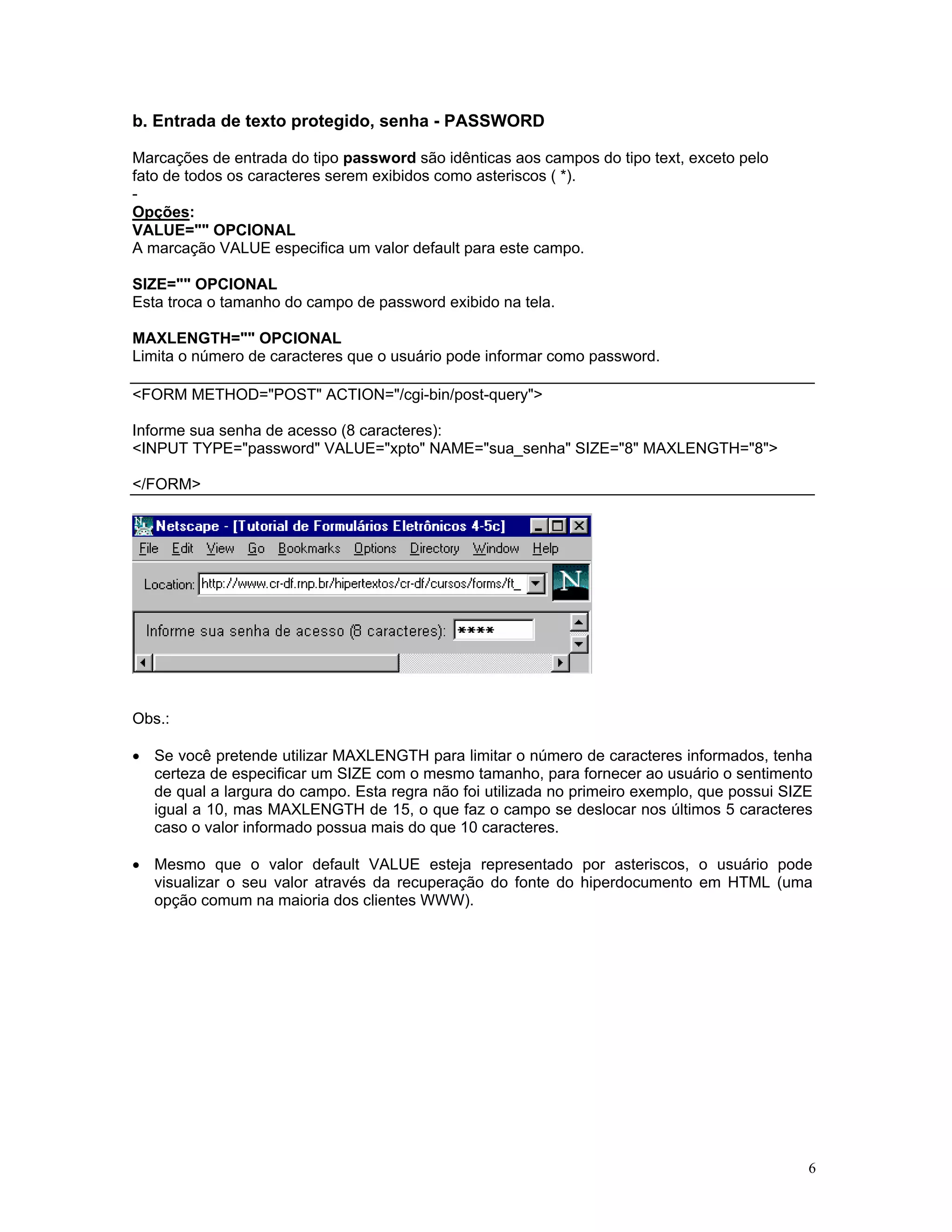 b. Entrada de texto protegido, senha - PASSWORD 
Marcações de entrada do tipo password são idênticas aos campos do tipo text, exceto pelo 
fato de todos os caracteres serem exibidos como asteriscos ( *). 
- 
Opções: 
VALUE="" OPCIONAL 
A marcação VALUE especifica um valor default para este campo. 
SIZE="" OPCIONAL 
Esta troca o tamanho do campo de password exibido na tela. 
MAXLENGTH="" OPCIONAL 
Limita o número de caracteres que o usuário pode informar como password. 
<FORM METHOD="POST" ACTION="/cgi-bin/post-query"> 
Informe sua senha de acesso (8 caracteres): 
<INPUT TYPE="password" VALUE="xpto" NAME="sua_senha" SIZE="8" MAXLENGTH="8"> 
</FORM> 
Obs.: 
• Se você pretende utilizar MAXLENGTH para limitar o número de caracteres informados, tenha certeza de especificar um SIZE com o mesmo tamanho, para fornecer ao usuário o sentimento de qual a largura do campo. Esta regra não foi utilizada no primeiro exemplo, que possui SIZE igual a 10, mas MAXLENGTH de 15, o que faz o campo se deslocar nos últimos 5 caracteres caso o valor informado possua mais do que 10 caracteres. 
• Mesmo que o valor default VALUE esteja representado por asteriscos, o usuário pode visualizar o seu valor através da recuperação do fonte do hiperdocumento em HTML (uma opção comum na maioria dos clientes WWW). 
6 
 