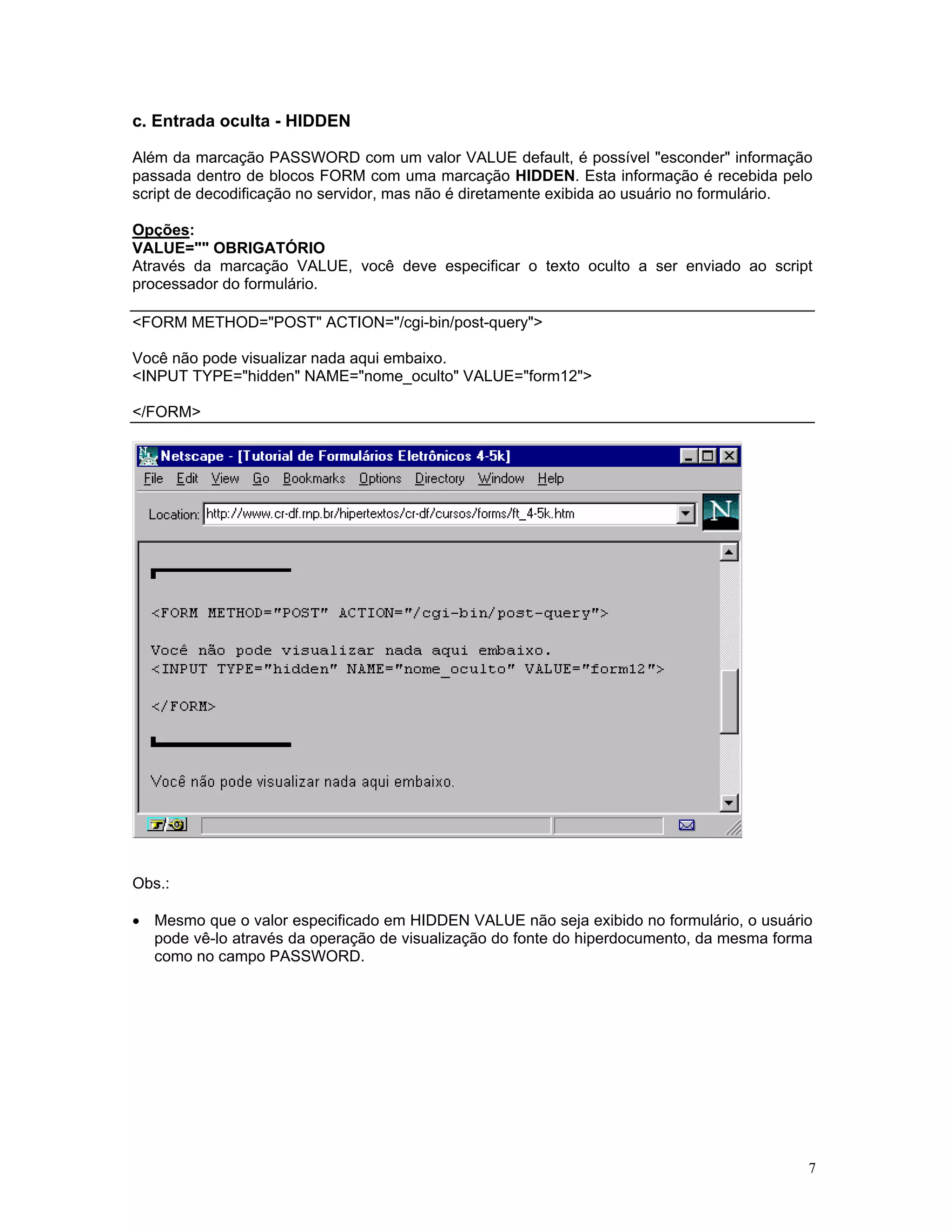 c. Entrada oculta - HIDDEN 
Além da marcação PASSWORD com um valor VALUE default, é possível "esconder" informação passada dentro de blocos FORM com uma marcação HIDDEN. Esta informação é recebida pelo script de decodificação no servidor, mas não é diretamente exibida ao usuário no formulário. 
Opções: 
VALUE="" OBRIGATÓRIO 
Através da marcação VALUE, você deve especificar o texto oculto a ser enviado ao script processador do formulário. 
<FORM METHOD="POST" ACTION="/cgi-bin/post-query"> 
Você não pode visualizar nada aqui embaixo. 
<INPUT TYPE="hidden" NAME="nome_oculto" VALUE="form12"> 
</FORM> 
Obs.: 
• Mesmo que o valor especificado em HIDDEN VALUE não seja exibido no formulário, o usuário pode vê-lo através da operação de visualização do fonte do hiperdocumento, da mesma forma como no campo PASSWORD. 
7 
 