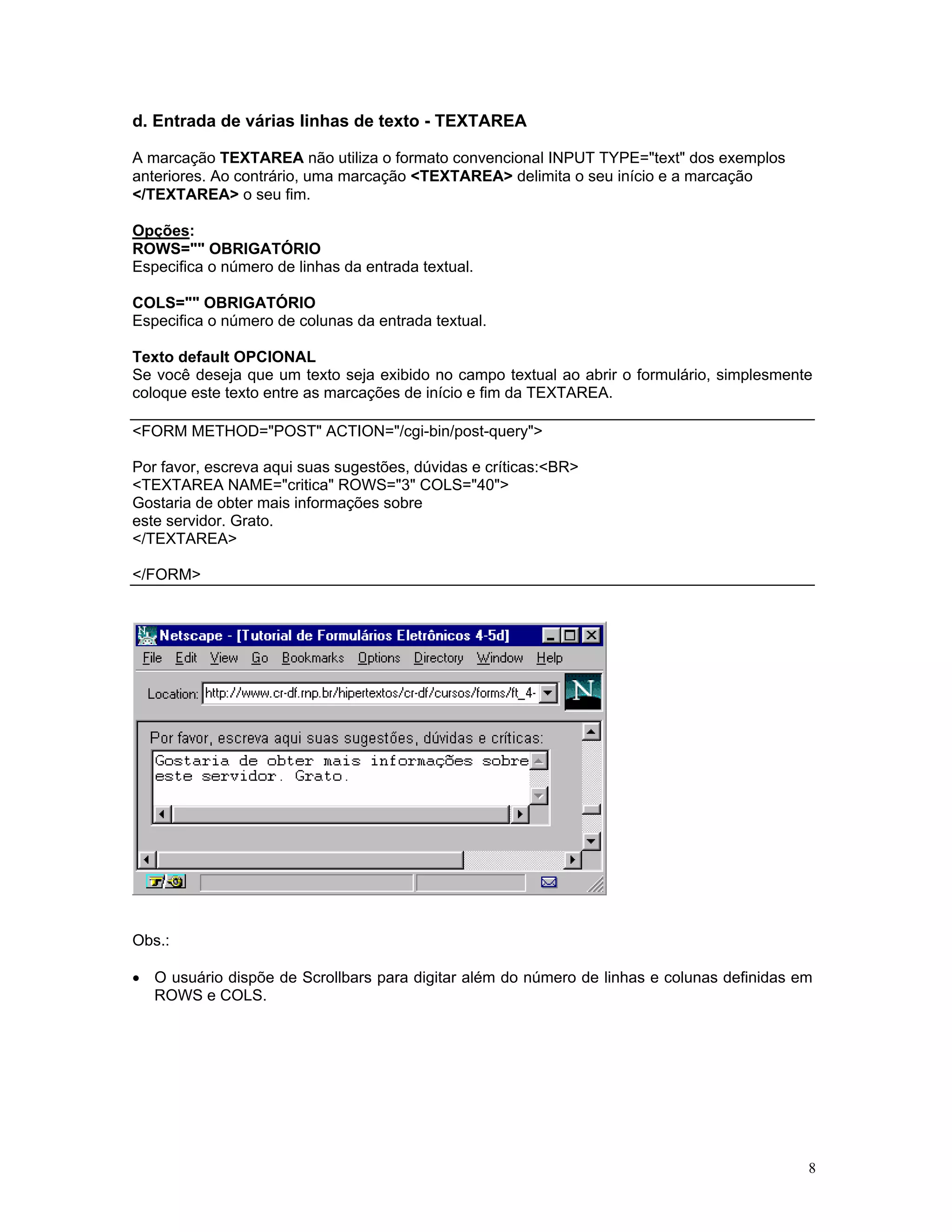 d. Entrada de várias linhas de texto - TEXTAREA 
A marcação TEXTAREA não utiliza o formato convencional INPUT TYPE="text" dos exemplos 
anteriores. Ao contrário, uma marcação <TEXTAREA> delimita o seu início e a marcação 
</TEXTAREA> o seu fim. 
Opções: 
ROWS="" OBRIGATÓRIO 
Especifica o número de linhas da entrada textual. 
COLS="" OBRIGATÓRIO 
Especifica o número de colunas da entrada textual. 
Texto default OPCIONAL 
Se você deseja que um texto seja exibido no campo textual ao abrir o formulário, simplesmente coloque este texto entre as marcações de início e fim da TEXTAREA. 
<FORM METHOD="POST" ACTION="/cgi-bin/post-query"> 
Por favor, escreva aqui suas sugestões, dúvidas e críticas:<BR> 
<TEXTAREA NAME="critica" ROWS="3" COLS="40"> 
Gostaria de obter mais informações sobre 
este servidor. Grato. 
</TEXTAREA> 
</FORM> 
Obs.: 
• O usuário dispõe de Scrollbars para digitar além do número de linhas e colunas definidas em ROWS e COLS. 
8 
 