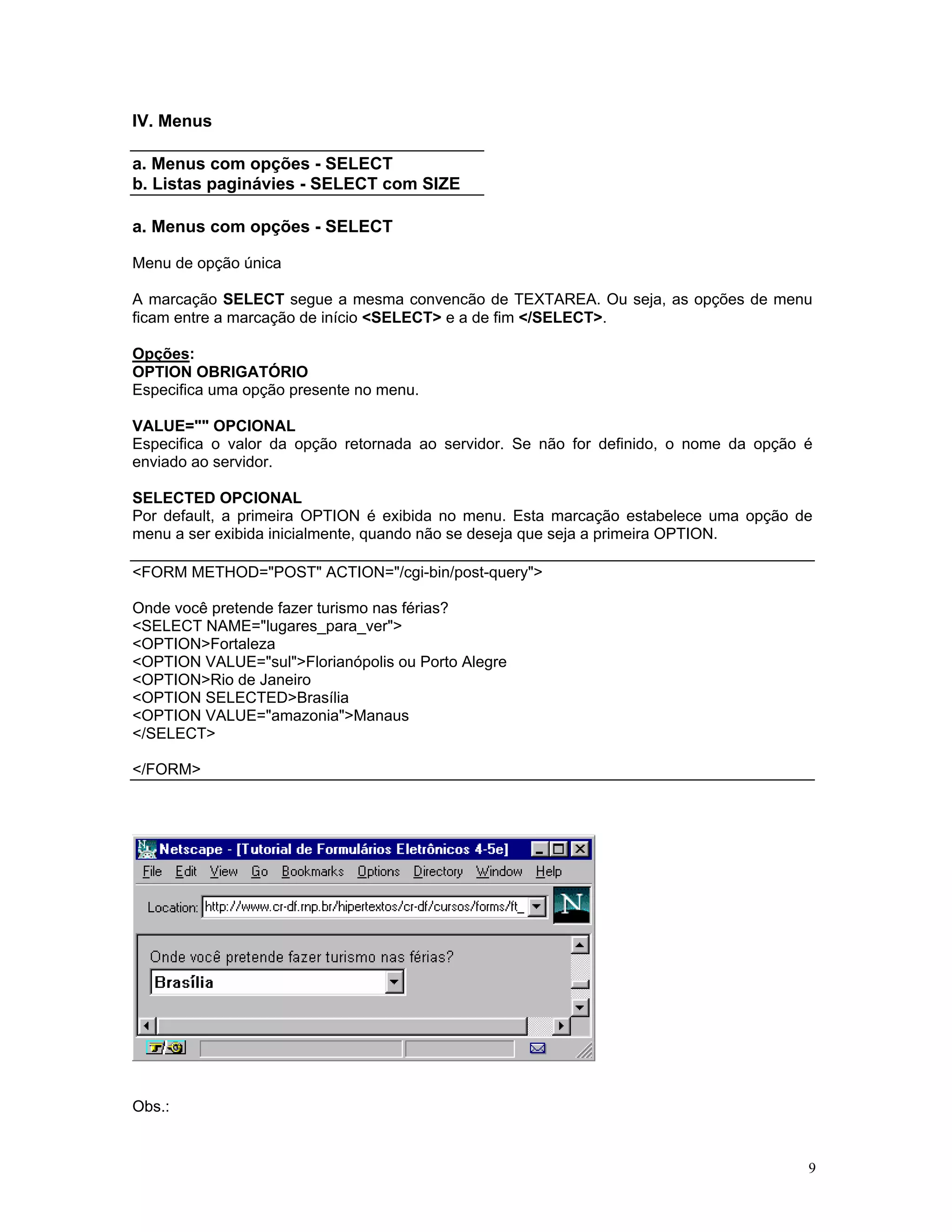 IV. Menus 
a. Menus com opções - SELECT 
b. Listas paginávies - SELECT com SIZE 
a. Menus com opções - SELECT 
Menu de opção única 
A marcação SELECT segue a mesma convencão de TEXTAREA. Ou seja, as opções de menu ficam entre a marcação de início <SELECT> e a de fim </SELECT>. 
Opções: 
OPTION OBRIGATÓRIO 
Especifica uma opção presente no menu. 
VALUE="" OPCIONAL 
Especifica o valor da opção retornada ao servidor. Se não for definido, o nome da opção é enviado ao servidor. 
SELECTED OPCIONAL 
Por default, a primeira OPTION é exibida no menu. Esta marcação estabelece uma opção de menu a ser exibida inicialmente, quando não se deseja que seja a primeira OPTION. 
<FORM METHOD="POST" ACTION="/cgi-bin/post-query"> 
Onde você pretende fazer turismo nas férias? 
<SELECT NAME="lugares_para_ver"> 
<OPTION>Fortaleza 
<OPTION VALUE="sul">Florianópolis ou Porto Alegre 
<OPTION>Rio de Janeiro 
<OPTION SELECTED>Brasília 
<OPTION VALUE="amazonia">Manaus 
</SELECT> 
</FORM> 
Obs.: 
9 
 