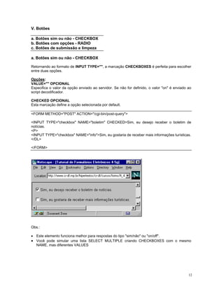 V. Botões 
a. Botões sim ou não - CHECKBOX 
b. Botões com opções - RADIO 
c. Botões de submissão e limpeza 
a. Botões sim ou não - CHECKBOX 
Retornando ao formato de INPUT TYPE="", a marcação CHECKBOXES é perfeita para escolher entre duas opções. 
Opções: 
VALUE="" OPCIONAL 
Especifica o valor da opção enviado ao servidor. Se não for definido, o valor "on" é enviado ao script decodificador. 
CHECKED OPCIONAL 
Esta marcação define a opção selecionada por default. 
<FORM METHOD="POST" ACTION="/cgi-bin/post-query"> 
<INPUT TYPE="checkbox" NAME="boletim" CHECKED>Sim, eu desejo receber o boletim de notícias. 
<P> 
<INPUT TYPE="checkbox" NAME="info">Sim, eu gostaria de receber mais informações turísticas. 
</DL> 
</FORM> 
Obs.: 
• Este elemento funciona melhor para respostas do tipo "sim/não" ou "on/off". 
• Você pode simular uma lista SELECT MULTIPLE criando CHECKBOXES com o mesmo NAME, mas diferentes VALUES 12 
 