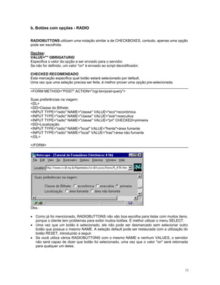 b. Botões com opções - RADIO 
RADIOBUTTONS utilizam uma notação similar a de CHECKBOXES, contudo, apenas uma opção pode ser escolhida. 
Opções: 
VALUE="" OBRIGATóRIO 
Especifica o valor da opção a ser enviado para o servidor. 
Se não for definido, um valor "on" é enviado ao script decodificador. 
CHECKED RECOMENDADO 
Esta marcação especifica qual botão estará selecionado por default. 
Uma vez que uma seleção precisa ser feita, é melhor prover uma opção pre-selecionada. 
<FORM METHOD="POST" ACTION="/cgi-bin/post-query"> 
Suas preferências na viagem: 
<DL> 
<DD>Classe do Bilhete: 
<INPUT TYPE="radio" NAME="classe" VALUE="eco">econômica 
<INPUT TYPE="radio" NAME="classe" VALUE="exe">executiva 
<INPUT TYPE="radio" NAME="classe" VALUE="pri" CHECKED>primeira 
<DD>Localização: 
<INPUT TYPE="radio" NAME="local" VALUE="frente">área fumante 
<INPUT TYPE="radio" NAME="local" VALUE="tras">área não fumante 
</DL> 
</FORM> 
Obs.: 
• Como já foi mencionado, RADIOBUTTONS não são boa escolha para listas com muitos itens, porque o cliente tem problemas para exibir muitos botões. É melhor utilizar o menu SELECT. 
• Uma vez que um botão é selecionado, ele não pode ser desmarcado sem selecionar outro botão que possua o mesmo NAME. A seleção default pode ser restaurada com a utilização do botão RESET, introduzido a seguir. 
• Se você utiliza vários RADIOBUTTONS com o mesmo NAME e nenhum VALUES, o servidor não será capaz de dizer que botão foi selecionado, uma vez que o valor "on" será retornada para qualquer um deles. 
13 
 