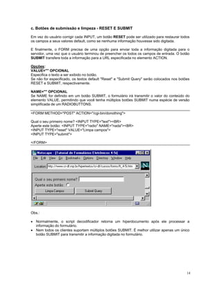 c. Botões de submissão e limpeza - RESET E SUBMIT 
Em vez do usuário corrigir cada INPUT, um botão RESET pode ser utilizado para restaurar todos os campos a seus valores default, como se nenhuma informação houvesse sido digitada. 
E finalmente, o FORM precisa de uma opção para enviar toda a informação digitada para o servidor, uma vez que o usuário terminou de preencher os todos os campos de entrada. O botão SUBMIT transfere toda a informação para a URL especificada no elemento ACTION. 
Opções: 
VALUE="" OPCIONAL 
Especifica o texto a ser exibido no botão. 
Se não for especificado, os textos default "Reset" e "Submit Query" serão colocados nos botões RESET e SUBMIT, respectivamente. 
NAME="" OPCIONAL 
Se NAME for definido em um botão SUBMIT, o formulário irá transmitir o valor do conteúdo do elemento VALUE, permitindo que você tenha múltiplos botões SUBMIT numa espécie de versão simplificada de um RADIOBUTTONS. 
<FORM METHOD="POST" ACTION="/cgi-bin/donothing"> 
Qual o seu primeiro nome? <INPUT TYPE="text"><BR> 
Aperte este botão: <INPUT TYPE="radio" NAME="nada"><BR> 
<INPUT TYPE="reset" VALUE="Limpa campos"> 
<INPUT TYPE="submit"> 
</FORM> 
Obs.: 
• Normalmente, o script decodificador retorna um hiperdocumento após ele processar a informação do formulário. 
• Nem todos os clientes suportam múltiplos botões SUBMIT. É melhor utilizar apenas um único botão SUBMIT para transmitir a informação digitada no formulário. 
14 
