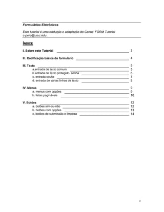 Formulários Eletrônicos 
Este tutorial é uma tradução e adaptação do Carlos' FORM Tutorial 
c-pero@uiuc.edu 
ÍNDICE 
I. Sobre este Tutorial 
3 
II . Codificação básica do formulário 
4 
III. Texto 
5 
a.entrada de texto comum 
5 
b.entrada de texto protegido, senha 
6 
c. entrada oculta 
7 
d. entrada de várias linhas de texto 
8 
IV. Menus 
9 
a. menus com opções 
9 
b. listas pagináveis 
10 
V. Botões 
12 
a. botões sim-ou-não 
12 
b. botões com opções 
13 
c, botões de submissão e limpeza 
14 
2 
 