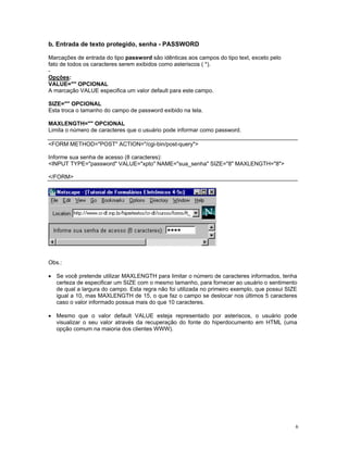 b. Entrada de texto protegido, senha - PASSWORD 
Marcações de entrada do tipo password são idênticas aos campos do tipo text, exceto pelo 
fato de todos os caracteres serem exibidos como asteriscos ( *). 
- 
Opções: 
VALUE="" OPCIONAL 
A marcação VALUE especifica um valor default para este campo. 
SIZE="" OPCIONAL 
Esta troca o tamanho do campo de password exibido na tela. 
MAXLENGTH="" OPCIONAL 
Limita o número de caracteres que o usuário pode informar como password. 
<FORM METHOD="POST" ACTION="/cgi-bin/post-query"> 
Informe sua senha de acesso (8 caracteres): 
<INPUT TYPE="password" VALUE="xpto" NAME="sua_senha" SIZE="8" MAXLENGTH="8"> 
</FORM> 
Obs.: 
• Se você pretende utilizar MAXLENGTH para limitar o número de caracteres informados, tenha certeza de especificar um SIZE com o mesmo tamanho, para fornecer ao usuário o sentimento de qual a largura do campo. Esta regra não foi utilizada no primeiro exemplo, que possui SIZE igual a 10, mas MAXLENGTH de 15, o que faz o campo se deslocar nos últimos 5 caracteres caso o valor informado possua mais do que 10 caracteres. 
• Mesmo que o valor default VALUE esteja representado por asteriscos, o usuário pode visualizar o seu valor através da recuperação do fonte do hiperdocumento em HTML (uma opção comum na maioria dos clientes WWW). 
6 
 