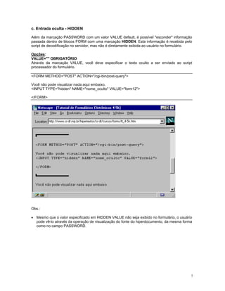 c. Entrada oculta - HIDDEN 
Além da marcação PASSWORD com um valor VALUE default, é possível "esconder" informação passada dentro de blocos FORM com uma marcação HIDDEN. Esta informação é recebida pelo script de decodificação no servidor, mas não é diretamente exibida ao usuário no formulário. 
Opções: 
VALUE="" OBRIGATÓRIO 
Através da marcação VALUE, você deve especificar o texto oculto a ser enviado ao script processador do formulário. 
<FORM METHOD="POST" ACTION="/cgi-bin/post-query"> 
Você não pode visualizar nada aqui embaixo. 
<INPUT TYPE="hidden" NAME="nome_oculto" VALUE="form12"> 
</FORM> 
Obs.: 
• Mesmo que o valor especificado em HIDDEN VALUE não seja exibido no formulário, o usuário pode vê-lo através da operação de visualização do fonte do hiperdocumento, da mesma forma como no campo PASSWORD. 
7 
 