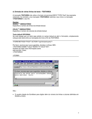 d. Entrada de várias linhas de texto - TEXTAREA 
A marcação TEXTAREA não utiliza o formato convencional INPUT TYPE="text" dos exemplos 
anteriores. Ao contrário, uma marcação <TEXTAREA> delimita o seu início e a marcação 
</TEXTAREA> o seu fim. 
Opções: 
ROWS="" OBRIGATÓRIO 
Especifica o número de linhas da entrada textual. 
COLS="" OBRIGATÓRIO 
Especifica o número de colunas da entrada textual. 
Texto default OPCIONAL 
Se você deseja que um texto seja exibido no campo textual ao abrir o formulário, simplesmente coloque este texto entre as marcações de início e fim da TEXTAREA. 
<FORM METHOD="POST" ACTION="/cgi-bin/post-query"> 
Por favor, escreva aqui suas sugestões, dúvidas e críticas:<BR> 
<TEXTAREA NAME="critica" ROWS="3" COLS="40"> 
Gostaria de obter mais informações sobre 
este servidor. Grato. 
</TEXTAREA> 
</FORM> 
Obs.: 
• O usuário dispõe de Scrollbars para digitar além do número de linhas e colunas definidas em ROWS e COLS. 
8 
 