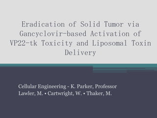 Eradication of Solid Tumor via
   Gancyclovir-based Activation of
VP22-tk Toxicity and Liposomal Toxin
               Delivery



  Cellular Engineering - K. Parker, Professor
  Lawler, M. • Cartwright, W. • Thaker, M.
 