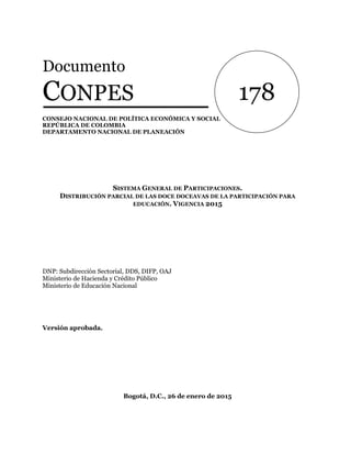Documento
CONPES
CONSEJO NACIONAL DE POLÍTICA ECONÓMICA Y SOCIAL
REPÚBLICA DE COLOMBIA
DEPARTAMENTO NACIONAL DE PLANEACIÓN
SISTEMA GENERAL DE PARTICIPACIONES.
DISTRIBUCIÓN PARCIAL DE LAS DOCE DOCEAVAS DE LA PARTICIPACIÓN PARA
EDUCACIÓN. VIGENCIA 2015
DNP: Subdirección Sectorial, DDS, DIFP, OAJ
Ministerio de Hacienda y Crédito Público
Ministerio de Educación Nacional
Versión aprobada.
Bogotá, D.C., 26 de enero de 2015
178
 
