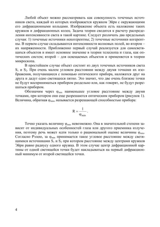 4
Любой объект можно рассматривать как совокупность точечных источ-
ников света, каждый из которых изображается кружком Эйри с окружающими
его дифракционными кольцами. Изображение объекта есть наложение таких
кружков и дифракционных колец. Задача теории сводится к расчету распреде-
ления интенсивности света в такой картине. Следует различать два предельных
случая: 1) точечные источники некогерентны; 2) точечные источники когерент-
ны. В первом случае складываются интенсивности волновых полей, во втором –
их напряженности. Приближенно первый случай реализуется для самосветя-
щихся объектов и имеет основное значение в теории телескопа и глаза, как оп-
тических систем; второй – для освещаемых объектов и применяется в теории
микроскопа.
В простейшем случае объект состоит из двух точечных источников света
S1 и S2. При очень малом угловом расстоянии между двумя точками их изо-
бражения, получающиеся с помощью оптического прибора, наложатся друг на
друга и дадут одно светящееся пятно. Это значит, что две очень близкие точки
не будут восприниматься прибором раздельно или, как говорят, не будут разре-
шаться прибором.
Обозначим через φmin наименьшее угловое расстояние между двумя
точками, при котором они еще разрешаются оптическим прибором (рисунок 1).
Величина, обратная φmin, называется разрешающей способностью прибора:
min
1
R
ϕ
= .
Точно указать величину φmin невозможно. Она в значительной степени за-
висит от индивидуальных особенностей глаза или другого приемника излуче-
ния, поэтому речь может идти только о рациональной оценке величины φmin.
Согласно Рэлею, за φmin принимается такое угловое расстояние между светя-
щимися источниками S1 и S2 при котором расстояние между центрами кружков
Эйри равно радиусу одного кружка. В этом случае центр дифракционной кар-
тины от одной светящейся точки будет накладываться на первый дифракцион-
ный минимум от второй светящейся точки.
Copyright ОАО «ЦКБ «БИБКОМ» & ООО «Aгентство Kнига-Cервис»
 