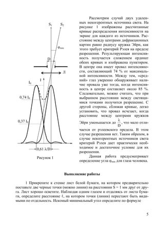 5
Рассмотрим случай двух удален-
ных некогерентных источника света. На
рисунке 1 изображены рассчитанные
кривые распределения интенсивности на
экране для каждого из источников. Рас-
стояние между центрами дифракционных
картин равно радиусу кружка Эйри, как
этого требует критерий Рэлея на пределе
разрешения. Результирующая интенсив-
ность получается сложением ординат
обеих кривых и изображена пунктиром.
В центре она имеет провал интенсивно-
сти, составляющий 74 % от максималь-
ной интенсивности. Между тем, «сред-
ний» глаз уверенно обнаруживает нали-
чие провала уже тогда, когда интенсив-
ность в центре составляет около 85 %.
Следовательно, можно считать, что при
выбранном расстоянии между светящи-
мися точками получится разрешение. С
другой стороны, сближая кривые, легко
установить, что провал исчезает, когда
расстояние между центрами кружков
Эйри уменьшается до
D
λ
, что мало отли-
чается от рэлеевского предела. В этом
случае разрешения нет. Таким образом, в
случае некогерентных источников света
критерий Рэлея дает практически необ-
ходимое и достаточное условие для их
разрешения.
Данная работа предусматривает
определение угла φmin для глаза человека.
Выполнение работы
1 Прикрепите к стенке лист белой бумаги, на котором предварительно
поставьте две черные точки (можно линии) на расстоянии S = 1 мм друг от дру-
га. Лист хорошо осветите. Наблюдая одним глазом и отдаляясь от листа бума-
ги, определите расстояние ℓ, на котором точки (линии) перестают быть види-
мыми по отдельность. Искомый минимальный угол определите по формуле
I
D
φmin
S1 S2
0,74 I0
0,61 λ/D
0,37 I0
Л
Рисунок 1
I0
Copyright ОАО «ЦКБ «БИБКОМ» & ООО «Aгентство Kнига-Cервис»
 