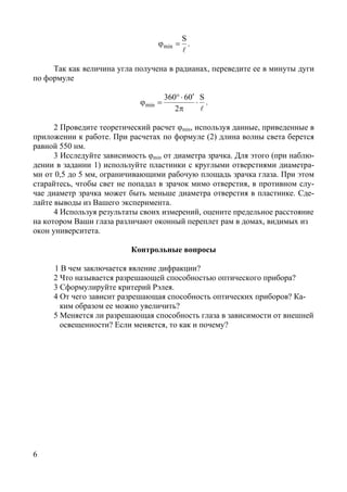 6
l
S
min =ϕ .
Так как величина угла получена в радианах, переведите ее в минуты дуги
по формуле
l
S
2
06360
min ⋅
π
′⋅°
=ϕ .
2 Проведите теоретический расчет φmin, используя данные, приведенные в
приложении к работе. При расчетах по формуле (2) длина волны света берется
равной 550 нм.
3 Исследуйте зависимость φmin от диаметра зрачка. Для этого (при наблю-
дении в задании 1) используйте пластинки с круглыми отверстиями диаметра-
ми от 0,5 до 5 мм, ограничивающими рабочую площадь зрачка глаза. При этом
старайтесь, чтобы свет не попадал в зрачок мимо отверстия, в противном слу-
чае диаметр зрачка может быть меньше диаметра отверстия в пластинке. Сде-
лайте выводы из Вашего эксперимента.
4 Используя результаты своих измерений, оцените предельное расстояние
на котором Ваши глаза различают оконный переплет рам в домах, видимых из
окон университета.
Контрольные вопросы
1 В чем заключается явление дифракции?
2 Что называется разрешающей способностью оптического прибора?
3 Сформулируйте критерий Рэлея.
4 От чего зависит разрешающая способность оптических приборов? Ка-
ким образом ее можно увеличить?
5 Меняется ли разрешающая способность глаза в зависимости от внешней
освещенности? Если меняется, то как и почему?
Copyright ОАО «ЦКБ «БИБКОМ» & ООО «Aгентство Kнига-Cервис»
 