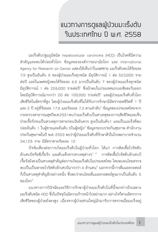 แนวทางการดูแลผู้ป่วยมะเร็งตับในประเทศไทย 1
แนวทางการดูแลผู้ป่วยมะเร็งตับ
ในประเทศไทย ปี พ.ศ. 2558
	 มะเร็งตับปฐมภูมิชนิด hepatocellular carcinoma (HCC) เป็นโรคที่มีความ
ส�ำคัญและพบได้บ่อยทั่วโลก ข้อมูลขององค์การอนามัยโลก และ International
Agency for Research on Cancer แสดงให้เห็นว่าในเพศชาย มะเร็งตับพบได้ร้อยละ
7.9 สูงเป็นอันดับ 5 ของผู้ป่วยมะเร็งทุกชนิด มีอุบัติการณ์ 1 ต่อ 523,000 ราย
ต่อปี และในเพศหญิงพบได้ร้อยละ 6.5 มากเป็นอันดับ 7 ของผู้ป่วยมะเร็งทุกชนิด
มีอุบัติการณ์ 1 ต่อ 226,000 รายต่อปี1
ซึ่งมักพบในประเทศแถบเอเชียตะวันออก
โดยมีอุบัติการณ์มากกว่า 20 ต่อ 100,000 รายต่อปี1
และผู้ป่วยมะเร็งตับทั่วโลก
เสียชีวิตในอัตราที่สูง โดยผู้ป่วยมะเร็งตับที่ไม่ได้รับการรักษามีอัตรารอดชีวิตที่ 1 ปี
และ 2 ปี อยู่ที่ร้อยละ 17.5 และร้อยละ 7.3 ตามล�ำดับ2
ข้อมูลของประเทศไทยจาก
กระทรวงสาธารณสุขปีพ.ศ.2551พบว่ามะเร็งตับเป็นสาเหตุของการเสียชีวิตและเจ็บ
ป่วยเรื้อรังจนเป็นสาเหตุการตายก่อนวัยอันควร สูงเป็นอันดับ1 และเป็นมะเร็งที่พบ
บ่อยอันดับ 1 ในผู้ชายและอันดับ 5ในผู้หญิง3
ข้อมูลระบบประกันสุขภาพ ส�ำนักงาน
ประกันสุขภาพในปี พ.ศ. 2553 พบว่าผู้ป่วยมะเร็งตับที่รักษาตัวในโรงพยาบาลจ�ำนวน
34,125 ราย มีอัตราตายร้อยละ 12
	 ปัจจัยเสี่ยงต่อการเกิดมะเร็งตับในผู้ป่วยทั่วโลก ได้แก่ การติดเชื้อไวรัสตับ
อักเสบบีหรือซีเรื้อรัง และตับแข็งจากสาเหตุต่างๆ1, 4
การติดเชื้อไวรัสตับอักเสบบี
เรื้อรังยังคงเป็นสาเหตุส�ำคัญต่อการเกิดมะเร็งตับในประเทศไทย โดยพบคนไทยตรวจ
พบเป็นเป็นพาหะไวรัสตับอักเสบบีมากกว่า 6 ล้านคน5
นอกจากนี้การดื่มแอลกอฮอล์
ก็เป็นสาเหตุส�ำคัญอีกอย่างหนึ่ง ซึ่งพบว่าคนไทยดื่มแอลกอฮอล์สูงมากเป็นอันดับ 5
ของโลก6
	 แนวทางการวินิจฉัยและวิธีการรักษาผู้ป่วยมะเร็งตับในที่นี้จะกล่าวถึงเฉพาะ
มะเร็งตับชนิด HCC ซึ่งในปัจจุบันมีความก้าวหน้าไปอย่างมาก อย่างไรก็ตามอัตราการ
เสียชีวิตของผู้ป่วยยังคงสูง เนื่องจากผู้ป่วยส่วนใหญ่มักมารับการตรวจเมื่อมะเร็งอยู่
 