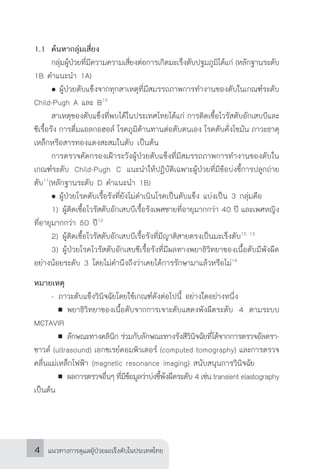 แนวทางการดูแลผู้ป่วยมะเร็งตับในประเทศไทย4
1.1	 ค้นหากลุ่มเสี่ยง
	 กลุ่มผู้ป่วยที่มีความความเสี่ยงต่อการเกิดมะเร็งตับปฐมภูมิได้แก่ (หลักฐานระดับ
1B ค�ำแนะน�ำ 1A)
	 	ผู้ป่วยตับแข็งจากทุกสาเหตุที่มีสมรรถภาพการท�ำงานของตับในเกณฑ์ระดับ
Child-Pugh A และ B10
	 สาเหตุของตับแข็งที่พบได้ในประเทศไทยได้แก่ การติดเชื้อไวรัสตับอักเสบบีและ
ซีเรื้อรัง การดื่มแอลกอฮอล์ โรคภูมิต้านทานต่อตับตนเอง โรคตับคั่งไขมัน ภาวะธาตุ
เหล็กหรือสารทองแดงสะสมในตับ เป็นต้น
	 การตรวจคัดกรองเฝ้าระวังผู้ป่วยตับแข็งที่มีสมรรถภาพการท�ำงานของตับใน
เกณฑ์ระดับ Child-Pugh C แนะน�ำให้ปฏิบัติเฉพาะผู้ป่วยที่มีข้อบ่งชี้การปลูกถ่าย
ตับ11
(หลักฐานระดับ D ค�ำแนะน�ำ 1B)
	 	ผู้ป่วยโรคตับเรื้อรังที่ยังไม่ด�ำเนินโรคเป็นตับแข็ง แบ่งเป็น 3 กลุ่มคือ
	 1)		ผู้ติดเชื้อไวรัสตับอักเสบบีเรื้อรังเพศชายที่อายุมากกว่า 40 ปี และเพศหญิง
ที่อายุมากกว่า 50 ปี12
	 2)		ผู้ติดเชื้อไวรัสตับอักเสบบีเรื้อรังที่มีญาติสายตรงเป็นมะเร็งตับ12, 13
	 3)		ผู้ป่วยโรคไวรัสตับอักเสบซีเรื้อรังที่มีผลทางพยาธิวิทยาของเนื้อตับมีพังผืด
อย่างน้อยระดับ 3 โดยไม่ค�ำนึงถึงว่าเคยได้การรักษามาแล้วหรือไม่14
หมายเหตุ
	 -	ภาวะตับแข็งวินิจฉัยโดยใช้เกณฑ์ดังต่อไปนี้ อย่างใดอย่างหนึ่ง
			พยาธิวิทยาของเนื้อตับจากการเจาะตับแสดงพังผืดระดับ 4 ตามระบบ
METAVIR
		 	 ลักษณะทางคลินิก ร่วมกับลักษณะทางรังสีวินิจฉัยที่ได้จากการตรวจอัลตรา-
ซาวด์ (ultrasound) เอกซเรย์คอมพิวเตอร์ (computed tomography) และการตรวจ
คลื่นแม่เหล็กไฟฟ้า (magnetic resonance imaging) สนับสนุนการวินิจฉัย
	 	 	 ผลการตรวจอื่นๆ ที่มีข้อมูลว่าบ่งชี้พังผืดระดับ 4 เช่น transient elastography
เป็นต้น
 