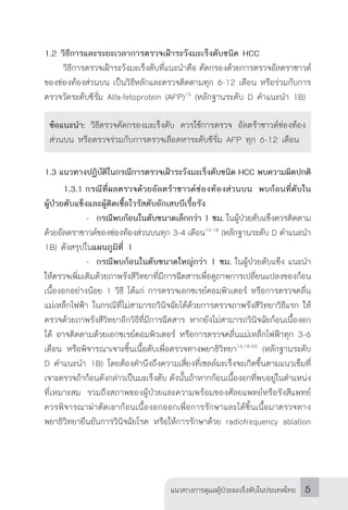 แนวทางการดูแลผู้ป่วยมะเร็งตับในประเทศไทย 5
1.2 วิธีการและระยะเวลาการตรวจเฝ้าระวังมะเร็งตับชนิด HCC
	 วิธีการตรวจเฝ้าระวังมะเร็งตับที่แนะน�ำคือ คัดกรองด้วยการตรวจอัลตราซาวด์
ของช่องท้องส่วนบน เป็นวิธีหลักและตรวจติดตามทุก 6-12 เดือน หรือร่วมกับการ
ตรวจวัดระดับซีรั่ม Alfa-fetoprotein (AFP)15
(หลักฐานระดับ D ค�ำแนะน�ำ 1B)
ข้อแนะน�ำ: วิธีตรวจคัดกรองมะเร็งตับ ควรใช้การตรวจ อัลตร้าซาวด์ช่องท้อง
ส่วนบน หรือตรวจร่วมกับการตรวจเลือดหาระดับซีรั่ม AFP ทุก 6-12 เดือน
1.3 แนวทางปฏิบัติในกรณีการตรวจเฝ้าระวังมะเร็งตับชนิด HCC พบความผิดปกติ
	 1.3.1	กรณีที่ผลตรวจด้วยอัลตร้าซาวด์ช่องท้องส่วนบน พบก้อนที่ตับใน
ผู้ป่วยตับแข็งและผู้ติดเชื้อไวรัสตับอักเสบบีเรื้อรัง
			 -	 กรณีพบก้อนในตับขนาดเล็กกว่า 1 ซม. ในผู้ป่วยตับแข็งควรติดตาม
ด้วยอัลตราซาวด์ของช่องท้องส่วนบนทุก 3-4 เดือน16-18
(หลักฐานระดับ D ค�ำแนะน�ำ
1B) ดังสรุปในแผนภูมิที่ 1
			 -	 กรณีพบก้อนในตับขนาดใหญ่กว่า 1 ซม. ในผู้ป่วยตับแข็ง แนะน�ำ
ให้ตรวจเพิ่มเติมด้วยภาพรังสีวิทยาที่มีการฉีดสารเพื่อดูภาพการเปลี่ยนแปลงของก้อน
เนื้องอกอย่างน้อย 1 วิธี ได้แก่ การตรวจเอกซเรย์คอมพิวเตอร์ หรือการตรวจคลื่น
แม่เหล็กไฟฟ้า ในกรณีที่ไม่สามารถวินิจฉัยได้ด้วยการตรวจภาพรังสีวิทยาวิธีแรก ให้
ตรวจด้วยภาพรังสีวิทยาอีกวิธีที่มีการฉีดสาร หากยังไม่สามารถวินิจฉัยก้อนเนื้องอก
ได้ อาจติดตามด้วยเอกซเรย์คอมพิวเตอร์ หรือการตรวจคลื่นแม่เหล็กไฟฟ้าทุก 3-6
เดือน หรือพิจารณาเจาะชิ้นเนื้อตับเพื่อตรวจทางพยาธิวิทยา16,18-20
(หลักฐานระดับ
D ค�ำแนะน�ำ 1B) โดยต้องค�ำนึงถึงความเสี่ยงที่เซลล์มะเร็งจะเกิดขึ้นตามแนวเข็มที่
เจาะตรวจถ้าก้อนดังกล่าวเป็นมะเร็งตับ ดังนั้นถ้าหากก้อนเนื้องอกที่พบอยู่ในต�ำแหน่ง
ที่เหมาะสม รวมถึงสภาพของผู้ป่วยและความพร้อมของศัลยแพทย์หรือรังสีแพทย์
ควรพิจารณาผ่าตัดเอาก้อนเนื้องอกออกเพื่อการรักษาและได้ชิ้นเนื้อมาตรวจทาง
พยาธิวิทยายืนยันการวินิจฉัยโรค หรือให้การรักษาด้วย radiofrequency ablation
 