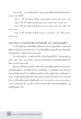 แนวทางการดูแลผู้ป่วยมะเร็งตับในประเทศไทย10
	 นอกจากนั้น การประเมินระดับการลุกลามของเนื้อมะเร็งเข้าสู่เส้นเลือดด�ำ
portal vein มีดังนี้
	 - Type I คือ มีการลุกลามเข้าสู่ subsegmental branch ของ portal vein
	 - Type II คือ มีการลุกลามเข้าสู่ segmental branch ของ portal vein
	 - Type III คือ มีการลุกลามเข้าสู่ major branch ของ portal vein หรือ main
portal vein
	 - Type IV คือ มีการลุกลามเข้าสู่ superior mesenteric vein หรือ inferior
vena cava 	
หลักการในการวางแผนรักษาผู้ป่วยมะเร็งตับชนิด HCC แสดงในแผนภูมิที่ 2
	 การรักษาผู้ป่วยมะเร็งตับที่ดีควรให้สหสาขาวิชาร่วมดูแลโดยมี อายุรแพทย์
ผู้เชี่ยวชาญโรคระบบทางเดินอาหาร อายุรแพทย์ผู้เชี่ยวชาญมะเร็งวิทยา ศัลยแพทย์
และรังสีแพทย์ ร่วมดูแลตามความเหมาะสม
	 ในการรักษาผู้ป่วย ควรพิจารณาให้การรักษาโรคตับเรื้อรัง โดยเฉพาะผู้ป่วย
ระยะ early และ intermediate เพราะอาจจะช่วยสมรรถภาพของตับและลดความ
เสี่ยงการกลับมาของมะเร็ง
	 ผู้ป่วยควรได้รับพิจารณาให้การรักษาที่น่าจะท�ำให้ผู้ป่วยมีโอกาสหายขาดจาก
มะเร็งตับในขั้นแรก โดยวิธีดังกล่าวมี การเปลี่ยนตับ การผ่าตัดตับ และการท�ำลาย
ก้อนมะเร็งตับเฉพาะที่ ในกรณีที่ก้อนมะเร็งขนาดเล็กและผู้ป่วยมีความเสี่ยงต่อการ
ผ่าตัด หากผู้ป่วยมีปัจจัยที่ท�ำให้การรักษาดังกล่าวไม่ได้ จึงควรพิจารณาการรักษาที่
เป็น การรักษาเพื่อควบคุมโรคในขั้นต่อไป เช่น Transarterial chemoembolization
(TACE) หรือเคมีบ�ำบัด รวมทั้งการรักษาร่วมหลายวิธีอาจมีประโยชน์ต่อผู้ป่วย แต่
ยังมีข้อมูลไม่มากนัก
 