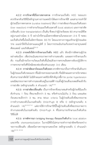 แนวทางการดูแลผู้ป่วยมะเร็งตับในประเทศไทย12
	 4.2.2	การรักษาที่มีโอกาสหายขาด การรักษามะเร็งตับ HCC ระยะแรก
ควรรักษาด้วยวิธีที่มีหลักฐานทางการแพทย์ว่าได้ผลการรักษาที่ดี และสามารถท�ำให้
ผู้ป่วยมีโอกาสหายขาด (curative treatment) ได้แก่ การผ่าตัดเอาก้อนมะเร็งตับออก
(liver resection) การท�ำลายก้อนมะเร็งตับเฉพาะที่ (local ablation) และการผ่าตัด
เปลี่ยนตับ (liver transplantation) เป็นต้น ซึ่งพบว่าผู้ป่วยร้อยละ 80 สามารถมีชีวิต
อยู่นานอย่างน้อย 5 ปี อย่างไรก็ตามเมื่อตรวจติดตามในระยะเวลา 2-5 ปี จะพบ
มะเร็งตับเกิดขึ้นใหม่ในอัตราร้อยละ 50-70 โดยแนวทางการดูแลรักษาผู้ป่วยแต่ละ
ราย แนะน�ำให้เป็นไปตามแผนภูมิที่ 3 โดยการประเมินร่วมกันระหว่างอายุรแพทย์
ศัลยแพทย์ และรังสีแพทย์30-32
	 4.2.3	ภายหลังให้การรักษามะเร็งตับ HCC แล้ว ต้องมีการติดตามผู้ป่วย
อย่างต่อเนื่อง เพื่อประเมินสมรรถภาพการท�ำงานของตับ และผลการรักษามะเร็ง
ตับ รวมทั้งเฝ้าระวังการเกิดมะเร็งตับขึ้นใหม่ด้วยการตรวจเลือดทางห้องปฏิบัติการ
การตรวจภาพรังสีวินิจฉัยของช่องท้องส่วนบนทุก 3-6 เดือน
	 4.2.4	การผ่าตัดเอาก้อนมะเร็งตับออก ควรพิจารณาเป็นการรักษาอันดับแรก
ในผู้ป่วยมะเร็งตับระยะแรก ที่ไม่มีกระจายออกนอกตับ ซึ่งมีลักษณะทางกายวิภาคของ
ตับสามารถผ่าตัดได้ ไม่มีลักษณะทางคลินิกที่ส�ำคัญบ่งชี้ภาวะ portal hypertension
และมีสมรรถภาพการท�ำงานของตับอยู่ในเกณฑ์ดี รวมทั้งผู้ป่วยแข็งแรงพอที่จะเข้ารับ
การผ่าตัด (หลักฐานระดับ A ค�ำแนะน�ำ 1A)30-36
	 4.2.5	การผ่าตัดเปลี่ยนตับ เป็นการรักษาที่เหมาะสมส�ำหรับผู้ป่วยที่มีมะเร็ง
ตับจ�ำนวน 1 ก้อน ที่ขนาดเล็กกว่า 5 ซม. หรือจ�ำนวนไม่เกิน 3 ก้อน และแต่ละ
ก้อนขนาดเล็กกว่า 3 ซม. ตาม Milan criteria ในผู้ป่วยตับแข็งที่สมรรถภาพ
การท�ำงานของตับในเกณฑ์ระดับ Child-Pugh B หรือ C (หลักฐานระดับ A
ค�ำแนะน�ำ 1A)30-32,27-41
แต่อาจใช้การรักษาวิธีนี้ในผู้ป่วยตับแข็งที่สมรรถภาพการ
ท�ำงานของตับในเกณฑ์ระดับ Child-Pugh A ที่ไม่สามารถรักษามะเร็งตับด้วย
วิธีอื่นได้
	 4.2.6	อาจพิจารณา bridging therapy ก้อนมะเร็งตับด้วย local ablation
และ/หรือ chemoembolization ในกรณีที่ยังไม่สามารถท�ำการผ่าตัดหรือระหว่าง
รอการเปลี่ยนตับ เพื่อลดโอกาสการลุกลามของโรค (หลักฐานระดับ C ค�ำแนะน�ำ
1B)30-32, 42-44
 
