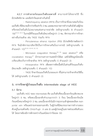 แนวทางการดูแลผู้ป่วยมะเร็งตับในประเทศไทย 13
	
4.2.7	การท�ำลายก้อนมะเร็งตับเฉพาะที่ สามารถท�ำได้หลายวิธี ซึ่ง
มีประสิทธิภาพ และข้อจ�ำกัดแตกต่างกันดังนี้
		 -	Radiofrequency ablation (RFA) เป็นการรักษาที่เหมาะสมกับก้อน
มะเร็งตับ ที่มีขนาดเล็กกว่าหรือเท่ากับ 3 ซม. และสมรรถภาพการท�ำงานตับยังดี แต่ผู้ป่วย
หรือรอยโรคในตับไม่เหมาะสมต่อสามารถผ่าตัด (หลักฐานระดับ B ค�ำแนะน�ำ
1B)30-32, 45-51
ในกรณีที่ก้อนมะเร็งตับมีขนาดใหญ่กว่า 3 ซม. พิจารณาท�ำการรักษา
อย่างอื่นร่วมด้วย เช่น TACE ร่วมกับ RFA
		 -	Percutaneous ethanol injection (PEI) มีประสิทธิภาพด้อยกว่า
RFA จึงมักพิจารณาเลือกใช้เป็นการรักษาเสริมในบางกรณี (หลักฐานระดับ B
ค�ำแนะน�ำ 1C)30-32, 45-49, 52, 53
		 -	Microwave coagulation therapy,54, 55
laser ablation56
หรือ
cryoablation therapy57
มีรายงานทางการแพทย์ว่าได้ผล แต่ยังมีข้อมูลน้อยเมื่อ
เปรียบเทียบกับการรักษาด้วย RFA (หลักฐานระดับ C ค�ำแนะน�ำ 2)
		 -	Intraoperative RFA เพื่อลดการตัดเนื้อตับในส่วนที่ก้อนมะเร็งตับ
มีขนาดเล็ก (หลักฐานระดับ C ค�ำแนะน�ำ 1C)
		 -	TACE รักษาก้อนมะเร็งตับในระยะแรก ที่ไม่สามารถรักษาด้วยวิธีอื่น
ได้ (หลักฐานระดับ D ค�ำแนะน�ำ 2)
5. การรักษาผู้ป่วยมะเร็งตับ intermediate stage of HCC
5.1 นิยาม
	 มะเร็งตับ HCC ระยะ intermediate คือ มะเร็งตับที่พบเนื้องอกก้อนเดียวขนาด
ใหญ่กว่า 5 ซม. หรือพบเนื้องอกตับจ�ำนวนมากกว่า 3 ก้อน โดยเนื้องอกก้อนใด
ก้อนหนึ่งขนาดใหญ่กว่า 3 ซม. และเนื้องอกยังไม่มีการลุกลามเข้าสู่หลอดเลือด main
portal vein หรือแพร่กระจายออกนอกตับ ในผู้ป่วยที่มีสมรรถภาพการท�ำงานของ
ตับอยู่ในเกณฑ์ระดับ Child-Pugh A และ B และผู้ป่วยอยู่ในสภาพช่วยเหลือตัวเอง
ได้ โดยอาจต้องมีการพักระหว่างวันแต่น้อยกว่าร้อยละ 50
 
