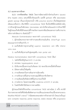 แนวทางการดูแลผู้ป่วยมะเร็งตับในประเทศไทย14
5.2 แนวทางการรักษา
	 5.2.1	การรักษาด้วย TACE โดยการฉีดยาเคมีบ�ำบัดร่วมกับสาร lipiodol
ผ่าน hepatic artery แขนงที่เลี้ยงก้อนมะเร็ง และใช้ gelfoam หรือ absorbable
gelatin sponge เป็นแบบไม่ละลายน�้ำ หรือ polyvinyl alcohol เป็นวัสดุอุดหลอด
เลือดแบบชั่วคราว เรียกวิธีนี้ว่า conventional TACE ซึ่งเป็นวิธีที่มีประสิทธิภาพใน
การรักษาผู้ป่วยมะเร็งตับระยะ intermediate อย่างไรก็ตามไม่แนะน�ำการรักษาวิธีนี้
ในผู้ป่วยมะเร็งตับที่มีลักษณะบ่งชี้ว่าจะเกิดภาวะแทรกซ้อนโดยเฉพาะภาวะตับวายภาย
หลังการท�ำหัตถการ ดังต่อไปนี้58-61
	 Absolute Contraindication ของการท�ำ conventional TACE
	 1.		ผู้ป่วยมีสมรรถภาพการท�ำงานของตับประเมินด้วย Child-Pugh score
คะแนนมากกว่าหรือเท่ากับ 9
	 2.		มะเร็งตับมีการลุกลามเข้าสู่ superior mesenteric vein หรือ inferior
vena cava
	 3.		มะเร็งตับที่ลุกลามเข้าสู่และอุดตัน main portal vein
Relative Contraindication ของการท�ำ conventional TACE ได้แก่
	 1.		ระดับซีรั่มบิลิรูบินมากกว่า 3 มก./ดล.
	 2.		ตรวจพบ hepatosystemic shunt
	 3.		มีปริมาตรเนื้องอกรวมเกินร้อยละ 50 ของปริมาตรเนื้อตับทั้งหมด
	 4.		มีท่อทางเดินน�้ำดีอุดตัน
	 5.		ภาวะเลือดออกในทางเดินอาหารเฉียบพลัน
	 6.		ภาวะท้องมานที่ไม่สามารถควบคุมได้ด้วยยาขับปัสสาวะ
	 7.		ภาวะเลือดแข็งตัวผิดปกติที่ไม่สามารถแก้ไขได้
	 8.		ภาวะไตวาย โดยตรวจพบซีรั่ม creatinine มากกว่า 2 มก./ดล.
	 9.		โรคหัวใจที่ท�ำให้เกิดอาการทางคลินิก
	 ผู้ป่วยมะเร็งตับที่รักษาด้วย conventional TACE อย่างน้อย 2 ครั้ง ควรได้
รับการตรวจภาพรังสีวินิจฉัยเพื่อติดตามการเปลี่ยนแปลงของก้อนเนื้องอกตามระบบ
Modified RECIST criteria62
ว่ามีผลตอบสนองต่อการรักษาอย่างไร โดยแบ่งเป็นรูป
แบบ complete response, partial response, stable disease หรือ progressive
 