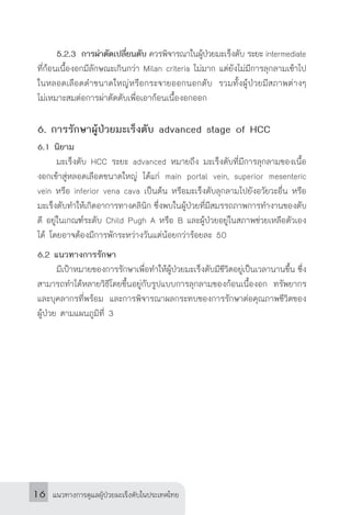 แนวทางการดูแลผู้ป่วยมะเร็งตับในประเทศไทย16
	 5.2.3	การผ่าตัดเปลี่ยนตับ ควรพิจารณาในผู้ป่วยมะเร็งตับ ระยะ intermediate
ที่ก้อนเนื้องอกมีลักษณะเกินกว่า Milan criteria ไม่มาก แต่ยังไม่มีการลุกลามเข้าไป
ในหลอดเลือดด�ำขนาดใหญ่หรือกระจายออกนอกตับ รวมทั้งผู้ป่วยมีสภาพต่างๆ
ไม่เหมาะสมต่อการผ่าตัดตับเพื่อเอาก้อนเนื้องอกออก
6. การรักษาผู้ป่วยมะเร็งตับ advanced stage of HCC
6.1 นิยาม
	 มะเร็งตับ HCC ระยะ advanced หมายถึง มะเร็งตับที่มีการลุกลามของเนื้อ
งอกเข้าสู่หลอดเลือดขนาดใหญ่ ได้แก่ main portal vein, superior mesenteric
vein หรือ inferior vena cava เป็นต้น หรือมะเร็งตับลุกลามไปยังอวัยวะอื่น หรือ
มะเร็งตับท�ำให้เกิดอาการทางคลินิก ซึ่งพบในผู้ป่วยที่มีสมรรถภาพการท�ำงานของตับ
ดี อยู่ในเกณฑ์ระดับ Child Pugh A หรือ B และผู้ป่วยอยู่ในสภาพช่วยเหลือตัวเอง
ได้ โดยอาจต้องมีการพักระหว่างวันแต่น้อยกว่าร้อยละ 50
6.2 แนวทางการรักษา
	 มีเป้าหมายของการรักษาเพื่อท�ำให้ผู้ป่วยมะเร็งตับมีชีวิตอยู่เป็นเวลานานขึ้น ซึ่ง
สามารถท�ำได้หลายวิธีโดยขึ้นอยู่กับรูปแบบการลุกลามของก้อนเนื้องอก ทรัพยากร
และบุคลากรที่พร้อม และการพิจารณาผลกระทบของการรักษาต่อคุณภาพชีวิตของ
ผู้ป่วย ตามแผนภูมิที่ 3
 