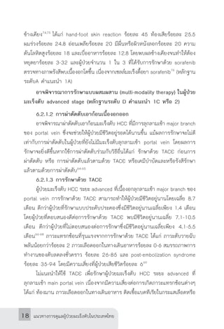 แนวทางการดูแลผู้ป่วยมะเร็งตับในประเทศไทย18
ข้างเคียง74,75
ได้แก่ hand-foot skin reaction ร้อยละ 45 ท้องเสียร้อยละ 25.5
ผมร่วงร้อยละ 24.8 อ่อนเพลียร้อยละ 20 มีผื่นหรือผิวหนังลอกร้อยละ 20 ความ
ดันโลหิตสูงร้อยละ 18 และเบื่ออาหารร้อยละ 12.8 โดยพบผลข้างเคียงจนท�ำให้ต้อง
หยุดยาร้อยละ 3-32 และผู้ป่วยจ�ำนวน 1 ใน 3 ที่ได้รับการรักษาด้วย sorafenib
ตรวจทางภาพรังสีพบเนื้องอกโตขึ้น เนื่องจากเซลล์มะเร็งดื้อยา sorafenib76
(หลักฐาน
ระดับA ค�ำแนะน�ำ 1A)
	 อาจพิจารณาการรักษาแบบผสมผสาน (multi-modality therapy) ในผู้ป่วย
มะเร็งตับ advanced stage (หลักฐานระดับ D ค�ำแนะน�ำ 1C หรือ 2)
	 6.2.1.2 การผ่าตัดตับเอาก้อนเนื้องอกออก
	 อาจพิจารณาผ่าตัดตับเอาก้อนมะเร็งตับ HCC ที่มีการลุกลามเข้า major branch
ของ portal vein ซึ่งจะช่วยให้ผู้ป่วยมีชีวิตอยู่รอดได้นานขึ้น แม้ผลการรักษาจะไม่ดี
เท่ากับการผ่าตัดตับในผู้ป่วยที่ยังไม่มีมะเร็งตับลุกลามเข้า portal vein โดยผลการ
รักษาจะยิ่งดีขึ้นหากใช้การผ่าตัดตับร่วมกับวิธีอื่นได้แก่ รักษาด้วย TACE ก่อนการ
ผ่าตัดตับ หรือ การผ่าตัดตับแล้วตามด้วย TACE หรือเคมีบ�ำบัดและหรือรังสีรักษา
แล้วตามด้วยการผ่าตัดตับ64-65
	 6.2.1.3 การรักษาด้วย TACE
	 ผู้ป่วยมะเร็งตับ HCC ระยะ advanced ที่เนื้องอกลุกลามเข้า major branch ของ
portal vein การรักษาด้วย TACE สามารถท�ำให้ผู้ป่วยมีชีวิตอยู่นานโดยเฉลี่ย 8.7
เดือน ดีกว่าผู้ป่วยที่รักษาแบบประคับประคองซึ่งมีชีวิตอยู่นานเฉลี่ยเพียง 1.4 เดือน
โดยผู้ป่วยที่ตอบสนองดีต่อการรักษาด้วย TACE พบมีชีวิตอยู่นานเฉลี่ย 7.1-10.5
เดือน ดีกว่าผู้ป่วยที่ไม่ตอบสนองต่อการรักษาซึ่งมีชีวิตอยู่นานเฉลี่ยเพียง 4.1-5.5
เดือน66-68
ภาวะแทรกซ้อนที่รุนแรงจากการรักษาด้วย TACE ได้แก่ ภาวะตับวายฉับ
พลันน้อยกว่าร้อยละ 2 ภาวะเลือดออกในทางเดินอาหารร้อยละ 0-6 สมรรถภาพการ
ท�ำงานของตับลดลงชั่วคราว ร้อยละ 26-85 และ post-embolization syndrome
ร้อยละ 35-94 โดยมีความเสี่ยงที่ผู้ป่วยเสียชีวิตร้อยละ 669
	 ไม่แนะน�ำให้ใช้ TACE เพื่อรักษาผู้ป่วยมะเร็งตับ HCC ระยะ advanced ที่
ลุกลามเข้า main portal vein เนื่องจากมีความเสี่ยงต่อการเกิดภาวะแทรกซ้อนต่างๆ
ได้แก่ ท้องมาน ภาวะเลือดออกในทางเดินอาหาร ติดเชื้อแบคทีเรียในกระแสเลือดหรือ
 