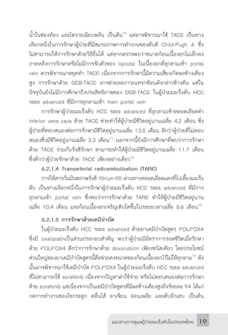 แนวทางการดูแลผู้ป่วยมะเร็งตับในประเทศไทย 19
น�้ำในช่องท้อง และไตวายเฉียบพลัน เป็นต้น70
แต่อาจพิจารณาใช้ TACE เป็นทาง
เลือกหนึ่งในการรักษาผู้ป่วยที่มีสมรถภาพการท�ำงานของตับดี Child-Pugh A ซึ่ง
ไม่สามารถให้การรักษาด้วยวิธีอื่นได้ แต่หากตรวจพบว่าขนาดก้อนเนื้องอกไม่เล็กลง
ภายหลังการรักษาหรือไม่มีการจับตัวของ lipiodal ในเนื้องอกที่ลุกลามเข้า portal
vein ควรพิจารณาหยุดท�ำ TACE เนื่องจากการรักษานี้มีความเสี่ยงเกิดผลข้างเคียง
สูง การรักษาด้วย DEB-TACE อาจช่วยลดภาวะแทรกซ้อนดังกล่าวข้างต้น แต่ใน
ปัจจุบันยังไม่มีการศึกษาถึงประสิทธิภาพของ DEB-TACE ในผู้ป่วยมะเร็งตับ HCC
ระยะ advanced ที่มีการลุกลามเข้า main portal vein
	 การรักษาผู้ป่วยมะเร็งตับ HCC ระยะ advanced ที่ลุกลามเข้าหลอดเลือดด�ำ
inferior vena cava ด้วย TACE ช่วยท�ำให้ผู้ป่วยมีชีวิตอยู่นานเฉลี่ย 4.2 เดือน ซึ่ง
ผู้ป่วยที่ตอบสนองต่อการรักษามีชีวิตอยู่นานเฉลี่ย 13.5 เดือน ดีกว่าผู้ป่วยที่ไม่ตอบ
สนองซึ่งมีชีวิตอยู่นานเฉลี่ย 3.3 เดือน71
นอกจากนี้ยังมีการศึกษาที่พบว่าการรักษา
ด้วย TACE ร่วมกับรังสีรักษา สามารถท�ำให้ผู้ป่วยมีชีวิตอยู่นานเฉลี่ย 11.7 เดือน
ซึ่งดีกว่าผู้ป่วยรักษาด้วย TACE เพียงอย่างเดียว72
	 6.2.1.4 Transarterial radioembolization (TARE)
	 การให้สารกัมมันตภาพรังสี Yttrium-90 ผ่านทางหลอดเลือดแดงที่ไปเลี้ยงมะเร็ง
ตับ เป็นทางเลือกหนึ่งในการรักษาผู้ป่วยมะเร็งตับ HCC ระยะ advanced ที่มีการ
ลุกลามเข้า portal vein ซึ่งพบว่าการรักษาด้วย TARE ท�ำให้ผู้ป่วยมีชีวิตอยู่นาน
เฉลี่ย 10.4 เดือน และก้อนเนื้องอกเจริญเติบโตขึ้นในระยะเวลาเฉลี่ย 5.6 เดือน73
	 6.2.1.5 การรักษาด้วยเคมีบ�ำบัด
	 ในผู้ป่วยมะเร็งตับ HCC ระยะ advanced ด้วยยาเคมีบ�ำบัดสูตร FOLFOX4
ซึ่งมี oxaliplatinเป็นส่วนประกอบส�ำคัญ พบว่าผู้ป่วยมีอัตราการรอดชีวิตเมื่อรักษา
ด้วย FOLFOX4 ดีกว่าการรักษาด้วย doxorubicin เพียงชนิดเดียว โดยประโยชน์
ส่วนใหญ่ของยาเคมีบ�ำบัดสูตรนี้คือช่วยคงขนาดของก้อนเนื้องอกไว้ไม่ให้ลุกลาม77
ดัง
นั้นอาจพิจารณาใช้เคมีบ�ำบัด FOLFOX4 ในผู้ป่วยมะเร็งตับ HCC ระยะ advanced
ที่ไม่สามารถใช้ sorafenib เนื่องจากปัญหาค่าใช้จ่าย หรือไม่ตอบสนองต่อการรักษา
ด้วย sorafenib แต่เนื่องจากเป็นเคมีบ�ำบัดสูตรที่มีผลข้างเคียงสูงถึงร้อยละ 94 ได้แก่
กดการท�ำงานของไขกระดูก คลื่นไส้ อาเจียน อ่อนเพลีย และตับอักเสบ เป็นต้น
 