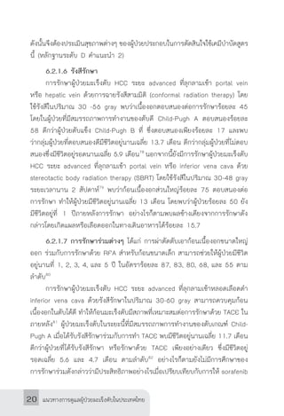 แนวทางการดูแลผู้ป่วยมะเร็งตับในประเทศไทย20
ดังนั้นจึงต้องประเมินสุขภาพต่างๆ ของผู้ป่วยประกอบในการตัดสินใจใช้เคมีบ�ำบัดสูตร
นี้ (หลักฐานระดับ D ค�ำแนะน�ำ 2)
	 6.2.1.6 รังสีรักษา
	 การรักษาผู้ป่วยมะเร็งตับ HCC ระยะ advanced ที่ลุกลามเข้า portal vein
หรือ hepatic vein ด้วยการฉายรังสีสามมิติ (conformal radiation therapy) โดย
ใช้รังสีในปริมาณ 30 -56 gray พบว่าเนื้องอกตอบสนองต่อการรักษาร้อยละ 45
โดยในผู้ป่วยที่มีสมรรถภาพการท�ำงานของตับดี Child-Pugh A ตอบสนองร้อยละ
58 ดีกว่าผู้ป่วยตับแข็ง Child-Pugh B ที่ ซึ่งตอบสนองเพียงร้อยละ 17 และพบ
ว่ากลุ่มผู้ป่วยที่ตอบสนองดีมีชีวิตอยู่นานเฉลี่ย 13.7 เดือน ดีกว่ากลุ่มผู้ป่วยที่ไม่ตอบ
สนองซึ่งมีชีวิตอยู่รอดนานเฉลี่ย 5.9 เดือน78
นอกจากนี้ยังมีการรักษาผู้ป่วยมะเร็งตับ
HCC ระยะ advanced ที่ลุกลามเข้า portal vein หรือ inferior vena cava ด้วย
stereotactic body radiation therapy (SBRT) โดยใช้รังสีในปริมาณ 30-48 gray
ระยะเวลานาน 2 สัปดาห์79
พบว่าก้อนเนื้องอกส่วนใหญ่ร้อยละ 75 ตอบสนองต่อ
การรักษา ท�ำให้ผู้ป่วยมีชีวิตอยู่นานเฉลี่ย 13 เดือน โดยพบว่าผู้ป่วยร้อยละ 50 ยัง
มีชีวิตอยู่ที่ 1 ปีภายหลังการรักษา อย่างไรก็ตามพบผลข้างเคียงจากการรักษาดัง
กล่าวโดยเกิดแผลหรือเลือดออกในทางเดินอาหารได้ร้อยละ 15.7
	 6.2.1.7 การรักษาร่วมต่างๆ ได้แก่ การผ่าตัดตับเอาก้อนเนื้องอกขนาดใหญ่
ออก ร่วมกับการรักษาด้วย RFA ส�ำหรับก้อนขนาดเล็ก สามารถช่วยให้ผู้ป่วยมีชีวิต
อยู่นานที่ 1, 2, 3, 4, และ 5 ปี ในอัตราร้อยละ 87, 83, 80, 68, และ 55 ตาม
ล�ำดับ80
	 การรักษาผู้ป่วยมะเร็งตับ HCC ระยะ advanced ที่ลุกลามเข้าหลอดเลือดด�ำ
inferior vena cava ด้วยรังสีรักษาในปริมาณ 30-60 gray สามารถควบคุมก้อน
เนื้องอกในตับได้ดี ท�ำให้ก้อนมะเร็งตับมีสภาพที่เหมาะสมต่อการรักษาด้วย TACE ใน
ภายหลัง81
ผู้ป่วยมะเร็งตับในระยะนี้ที่มีสมรรถภาพการท�ำงานของตับเกณฑ์ Child-
Pugh A เมื่อได้รับรังสีรักษาร่วมกับการท�ำ TACE พบมีชีวิตอยู่นานเฉลี่ย 11.7 เดือน
ดีกว่าผู้ป่วยที่ได้รับรังสีรักษา หรือรักษาด้วย TACE เพียงอย่างเดียว ซึ่งมีชีวิตอยู่
รอดเฉลี่ย 5.6 และ 4.7 เดือน ตามล�ำดับ82
อย่างไรก็ตามยังไม่มีการศึกษาของ
การรักษาร่วมดังกล่าวว่ามีประสิทธิภาพอย่างไรเมื่อเปรียบเทียบกับการให้ sorafenib
 