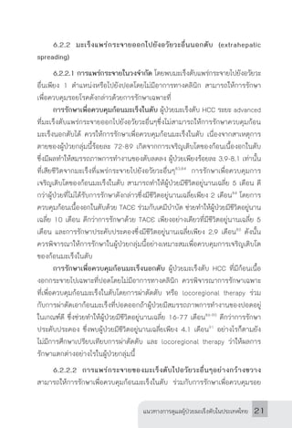 แนวทางการดูแลผู้ป่วยมะเร็งตับในประเทศไทย 21
	 6.2.2 มะเร็งแพร่กระจายออกไปยังอวัยวะอื่นนอกตับ (extrahepatic
spreading)
	 6.2.2.1 การแพร่กระจายในวงจ�ำกัด โดยพบมะเร็งตับแพร่กระจายไปยังอวัยวะ
อื่นเพียง 1 ต�ำแหน่งหรือไปยังปอดโดยไม่มีอาการทางคลินิก สามารถให้การรักษา
เพื่อควบคุมรอยโรคดังกล่าวด้วยการรักษาเฉพาะที่
	 การรักษาเพื่อควบคุมก้อนมะเร็งในตับ ผู้ป่วยมะเร็งตับ HCC ระยะ advanced
ที่มะเร็งตับแพร่กระจายออกไปยังอวัยวะอื่นๆซึ่งไม่สามารถให้การรักษาควบคุมก้อน
มะเร็งนอกตับได้ ควรให้การรักษาเพื่อควบคุมก้อนมะเร็งในตับ เนื่องจากสาเหตุการ
ตายของผู้ป่วยกลุ่มนี้ร้อยละ 72-89 เกิดจากการเจริญเติบโตของก้อนเนื้องอกในตับ
ซึ่งมีผลท�ำให้สมรรถภาพการท�ำงานของตับลดลง ผู้ป่วยเพียงร้อยละ 3.9-8.1 เท่านั้น
ที่เสียชีวิตจากมะเร็งที่แพร่กระจายไปยังอวัยวะอื่นๆ83,84
การรักษาเพื่อควบคุมการ
เจริญเติบโตของก้อนมะเร็งในตับ สามารถท�ำให้ผู้ป่วยมีชีวิตอยู่นานเฉลี่ย 5 เดือน ดี
กว่าผู้ป่วยที่ไม่ได้รับการรักษาดังกล่าวซึ่งมีชีวิตอยู่นานเฉลี่ยเพียง 2 เดือน84
โดยการ
ควบคุมก้อนเนื้องอกในตับด้วย TACE ร่วมกับเคมีบ�ำบัด ช่วยท�ำให้ผู้ป่วยมีชีวิตอยู่นาน
เฉลี่ย 10 เดือน ดีกว่าการรักษาด้วย TACE เพียงอย่างเดียวที่มีชีวิตอยู่นานเฉลี่ย 5
เดือน และการรักษาประคับประคองซึ่งมีชีวิตอยู่นานเฉลี่ยเพียง 2.9 เดือน85
ดังนั้น
ควรพิจารณาให้การรักษาในผู้ป่วยกลุ่มนี้อย่างเหมาะสมเพื่อควบคุมการเจริญเติบโต
ของก้อนมะเร็งในตับ
	 การรักษาเพื่อควบคุมก้อนมะเร็งนอกตับ ผู้ป่วยมะเร็งตับ HCC ที่มีก้อนเนื้อ
งอกกระจายไปเฉพาะที่ปอดโดยไม่มีอาการทางคลินิก ควรพิจารณาการรักษาเฉพาะ
ที่เพื่อควบคุมก้อนมะเร็งในตับโดยการผ่าตัดตับ หรือ locoregional therapy ร่วม
กับการผ่าตัดเอาก้อนมะเร็งที่ปอดออกถ้าผู้ป่วยมีสมรรถภาพการท�ำงานของปอดอยู่
ในเกณฑ์ดี ซึ่งช่วยท�ำให้ผู้ป่วยมีชีวิตอยู่นานเฉลี่ย 16-77 เดือน86-90
ดีกว่าการรักษา
ประคับประคอง ซึ่งพบผู้ป่วยมีชีวิตอยู่นานเฉลี่ยเพียง 4.1 เดือน91
อย่างไรก็ตามยัง
ไม่มีการศึกษาเปรียบเทียบการผ่าตัดตับ และ locoregional therapy ว่าให้ผลการ
รักษาแตกต่างอย่างไรในผู้ป่วยกลุ่มนี้
	 6.2.2.2 การแพร่กระจายของมะเร็งตับไปอวัยวะอื่นๆอย่างกว้างขวาง
สามารถให้การรักษาเพื่อควบคุมก้อนมะเร็งในตับ ร่วมกับการรักษาเพื่อควบคุมรอย
 