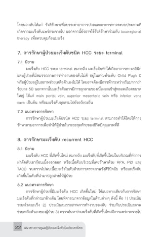 แนวทางการดูแลผู้ป่วยมะเร็งตับในประเทศไทย22
โรคนอกตับได้แก่ รังสีรักษาเพื่อบรรเทาอาการปวดและอาการทางระบบประสาทที่
เกิดจากมะเร็งตับแพร่กระจายไป นอกจากนี้ยังอาจใช้รังสีรักษาร่วมกับ locoregional
therapy เพื่อควบคุมก้อนมะเร็ง
7. การรักษาผู้ป่วยมะเร็งตับชนิด HCC ระยะ terminal
7.1 นิยาม
	 มะเร็งตับ HCC ระยะ terminal หมายถึง มะเร็งตับท�ำให้เกิดอาการทางคลินิก
และผู้ป่วยที่มีสมรรถภาพการท�ำงานของตับไม่ดี อยู่ในเกณฑ์ระดับ Child Pugh C
หรือผู้ป่วยอยู่ในสภาพช่วยเหลือตัวเองไม่ได้ โดยอาจต้องมีการพักระหว่างวันมากกว่า
ร้อยละ 50 นอกจากนั้นมะเร็งตับอาจมีการลุกลามของเนื้องอกเข้าสู่หลอดเลือดขนาด
ใหญ่ ได้แก่ main portal vein, superior mesenteric vein หรือ inferior vena
cava เป็นต้น หรือมะเร็งตับลุกลามไปยังอวัยวะอื่น
7.2 แนวทางการรักษา
	 การรักษาผู้ป่วยมะเร็งตับชนิด HCC ระยะ terminal สามารถท�ำได้โดยให้การ
รักษาตามอาการเพื่อท�ำให้ผู้ป่วยในระยะสุดท้ายของชีวิตมีคุณภาพที่ดี
8. การรักษามะเร็งตับ recurrent HCC
8.1 นิยาม
	 มะเร็งตับ HCC ที่เกิดขึ้นใหม่ หมายถึง มะเร็งตับที่เกิดขึ้นใหม่ในบริเวณที่ท�ำการ
ผ่าตัดตับเอาก้อนเนื้องอกออก หรือเนื้อตับบริเวณที่เคยรักษาด้วย RFA, PEI และ
TACE จนตรวจไม่พบเนื้อมะเร็งในตับด้วยการตรวจภาพรังสีวินิจฉัย หรือมะเร็งตับ
เกิดขึ้นในตับที่น�ำมาปลูกถ่ายให้ผู้ป่วย
8.2 แนวทางการรักษา
	 การรักษาผู้ป่วยที่มีมะเร็งตับ HCC เกิดขึ้นใหม่ ใช้แนวทางเดียวกับการรักษา
มะเร็งตับที่กล่าวมาข้างต้น โดยพิจารณาจากข้อมูลในด้านต่างๆ ดังนี้ คือ 1) ประเมิน
ระยะโรคมะเร็ง 2) ประเมินสมรรถภาพการท�ำงานของตับ ร่วมกับประเมินสภาพ
ช่วยเหลือตัวเองของผู้ป่วย 3) ตรวจค้นหาว่ามะเร็งตับที่เกิดขึ้นใหม่มีการแพร่กระจายไป
 