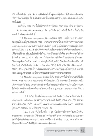 แนวทางการดูแลผู้ป่วยมะเร็งตับในประเทศไทย 23
อวัยวะอื่นหรือไม่ และ 4) ประเมินโรคตับพื้นฐานของผู้ป่วยว่ามีตับอักเสบที่ควรจะ
ให้การรักษาอย่างไร ซึ่งเป็นปัจจัยส�ำคัญที่มีผลต่อการรักษาและป้องกันการเกิดมะเร็ง
ตับขึ้นใหม่
	 มะเร็งตับ HCC เกิดขึ้นใหม่ภายหลังการผ่าตัด สามารถแบ่งเป็น 3 รูปแบบ
	 1.		Intrahepatic recurrence คือ มะเร็งตับ HCC เกิดขึ้นใหม่ในเนื้อตับ ซึ่ง
พบได้ 3 ลักษณะดังต่อไปนี้
		 1.1	Marginal recurrence คือ มะเร็งตับ HCC เกิดขึ้นใหม่บริเวณหน้า
ตัดของเนื้อตับที่ถูกตัดออกไป หรือ บริเวณรอบก้อนเนื้องอกที่ได้รับการรักษาด้วย
locoregional therapy จนตรวจไม่พบก้อนมะเร็งแล้ว โดยมักตรวจพบในระยะห่างจาก
ขอบเดิมไม่เกิน 1-2 ซ.ม. ซึ่งมักเกิดจากเซลล์มะเร็งแทรกซึมเนื้อตับโดยรอบตั้งแต่ก่อน
ได้รับการรักษา ถ้ามะเร็งตับเกิดขึ้นใหม่ภายหลังการผ่าตัดตับ ควรพิจารณาให้การ
รักษาด้วย TACE, RFA หรือ PEI ไม่แนะน�ำการผ่าตัดซ�้ำในระยะแรก เนื่องจาก
มีโอกาสสูงที่มะเร็งตับอาจแพร่กระจายอยู่ในเนื้อตับหรือไปยังอวัยวะอื่นแล้ว แต่ในกรณี
ที่มะเร็งตับเกิดขึ้นใหม่ภายหลังการรักษาด้วย TACE, RFA หรือ PEI ให้พิจารณาท�ำ
TACE, RFA หรือ PEI ซ�้ำ หรือพิจารณาผ่าตัดถ้าสามารถเอาเนื้องอกในตับออกได้
หมด และผู้ป่วยน่าจะยังมีเนื้อตับเหลือเพียงพอต่อการท�ำงานตามปกติ
		 1.2	Nodular recurrence คือ มะเร็งตับ HCC เกิดขึ้นใหม่ในบริเวณที่ไม่ใช่
ต�ำแหน่งของ marginal recurrence ซึ่งมักพบก้อนเนื้องอกจ�ำนวนไม่มากนักและไม่
ได้กระจายทั่วไปในตับ แนวทางการรักษาขึ้นกับระยะเวลาที่ตรวจพบก้อนเนื้องอกเกิด
ขึ้นใหม่ภายหลังการรักษาครั้งแรก โดยแบ่งเป็น 2 รูปแบบตามระยะเวลาการกลับมา
ของมะเร็งดังนี้
			 1.2.1	HCC ที่เกิดขึ้นในระยะเวลา 1-2 ปีหลังการรักษาครั้งแรกมักเป็น
intrahepatic metastasis ให้พิจารณารักษาด้วยวิธี TACE, RFA หรือ PEI โดยพบ
ว่าการรักษาด้วย RFA หลายครั้งจนเผาท�ำลายก้อนเนื้องอกได้หมด92
ช่วยท�ำให้
ผู้ป่วยมีชีวิตอยู่นาน 5 ปี ได้มากถึงร้อยละ 40
			 1.2.2	HCC ที่เกิดขึ้นหลัง 1-2 ปีหลังการรักษาครั้งแรกมักเป็น
multicentric recurrence ให้พิจารณาการรักษาหลักด้วยการผ่าตัดตับ เอาเนื้องอก
ออกถ้าผู้ป่วยมีลักษณะต่างๆเหมาะสม และใช้การรักษาด้วย TACE, RFA หรือ PEI
เป็นทางเลือกรองถ้าไม่มีข้อห้ามของการท�ำหัตถการ
 