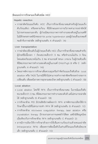 แนวทางการดูแลผู้ป่วยมะเร็งตับในประเทศไทย 25
ข้อแนะน�ำการรักษามะเร็งตับชนิด HCC
Hepatic resection
•	การผ่าตัดก้อนมะเร็งตับ HCC เป็นการรักษาที่เหมาะสมส�ำหรับผู้ป่วยมะเร็ง
ตับก้อนเดียว หรือหลายก้อน ที่มีลักษณะทางกายวิภาคสามารถผ่าตัดได้
ไม่กระจายออกนอกตับ ผู้ป่วยมีสมรรถภาพการท�ำงานของตับอยู่ในเกณฑ์ดี
ไม่มีลักษระทางคลินิกของภาวะ portal hypertension และผู้ป่วยแข็งแรงพอที่
จะเข้ารับการผ่าตัด (หลักฐานระดับ A ค�ำแนะน�ำ 1A)
Liver transplantation
•	การผ่าตัดเปลี่ยนตับในผู้ป่วยมะเร็งตับ HCC เป็นการรักษาที่เหมาะสมส�ำหรับ
ผู้ป่วยที่มีเนื้องอก 1 ก้อนขนาดเล็กกว่า 5 ซม. หรือจ�ำนวนไม่เกิน 3 ก้อน
โดยแต่ละก้อนขนาดไม่เกิน 3 ซม ตามเกณฑ์ Milan criteria ในผู้ป่วยตับแข็ง
ที่มีสมรรถภาพการท�ำงานของตับอยู่ในเกณฑ์ Child-Pugh B หรือ C (หลัก
ฐานระดับ A ค�ำแนะน�ำ 1A))
•	โดยอาจพิจารณาการรักษาเพื่อควบคุมหรือก�ำจัดก้อนมะเร็งตับด้วย local
ablation หรือ TACE ในกรณีที่ยังไม่สามารถท�ำการผ่าตัดหรือระหว่างรอการ
เปลี่ยนตับ เพื่อลดโอกาสการลุกลามของโรค (หลักฐานระดับ C ค�ำแนะน�ำ 1B)
Local ablation
•	Local ablation โดยวิธี RFA เป็นการรักษาที่เหมาะสม ในกรณีมะเร็งตับ
ขนาดเล็กกว่า 3 ซม. ที่มีสมรรถภาพการท�ำงานของตับดี แต่ไม่สามารถผ่าตัด
ได้ (หลักฐานระดับ B ค�ำแนะน�ำ 1B)
•	การรักษาด้วย PEI มีประสิทธิภาพด้อยกว่า RFA อาจพิจารณาเลือกใช้การ
รักษานี้ในกรณีที่ไม่สามารถท�ำ RFA ได้ (หลักฐานระดับ B ค�ำแนะน�ำ 1C)
•	การรักษาด้วย microwave coagulation therapy, laser ablation หรือ
cryoablation therapy มีรายงานทางการแพทย์ว่าได้ผล แต่ยังมีข้อมูลน้อย
เมื่อเทียบกับการรักษาด้วย RFA (หลักฐานระดับ C ค�ำแนะน�ำ 2)
•	อาจมีการเลือกใช้การรักษาด้วยการใช้เข็มความร้อนร่วมด้วยขณะผ่าตัด
(Intraoperative RFA) เพื่อลดการตัดเนื้อตับในส่วนที่ก้อนมะเร็งตับมีขนาด
เล็ก (หลักฐานระดับ C ค�ำแนะน�ำ 1C)
 