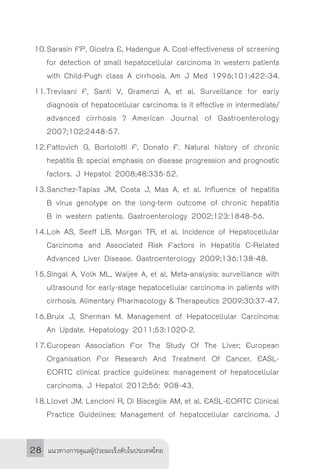 แนวทางการดูแลผู้ป่วยมะเร็งตับในประเทศไทย28
10.	Sarasin FP, Giostra E, Hadengue A. Cost-effectiveness of screening
for detection of small hepatocellular carcinoma in western patients
with Child-Pugh class A cirrhosis. Am J Med 1996;101:422-34.
11.	Trevisani F, Santi V, Gramenzi A, et al. Surveillance for early
diagnosis of hepatocellular carcinoma: Is it effective in intermediate/
advanced cirrhosis ? American Journal of Gastroenterology
2007;102:2448-57.
12.	Fattovich G, Bortolotti F, Donato F. Natural history of chronic
hepatitis B: special emphasis on disease progression and prognostic
factors. J Hepatol 2008;48:335-52.
13.	Sanchez-Tapias JM, Costa J, Mas A, et al. Influence of hepatitis
B virus genotype on the long-term outcome of chronic hepatitis
B in western patients. Gastroenterology 2002;123:1848-56.
14.	Lok AS, Seeff LB, Morgan TR, et al. Incidence of Hepatocellular
Carcinoma and Associated Risk Factors in Hepatitis C-Related
Advanced Liver Disease. Gastroenterology 2009;136:138-48.
15.	Singal A, Volk ML, Waljee A, et al. Meta-analysis: surveillance with
ultrasound for early-stage hepatocellular carcinoma in patients with
cirrhosis. Alimentary Pharmacology & Therapeutics 2009;30:37-47.
16.	Bruix J, Sherman M. Management of Hepatocellular Carcinoma:
An Update. Hepatology 2011;53:1020-2.
17.	European Association For The Study Of The Liver; European
Organisation For Research And Treatment Of Cancer. EASL-
EORTC clinical practice guidelines: management of hepatocellular
carcinoma. J Hepatol 2012;56: 908-43.
18.	Llovet JM, Lencioni R, Di Bisceglie AM, et al. EASL-EORTC Clinical
Practice Guidelines: Management of hepatocellular carcinoma. J
 
