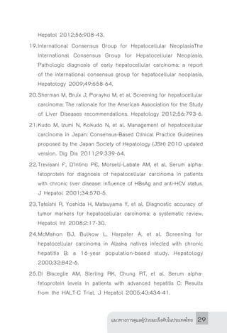 แนวทางการดูแลผู้ป่วยมะเร็งตับในประเทศไทย 29
Hepatol 2012;56:908-43.
19.	International Consensus Group for Hepatocellular NeoplasiaThe
International Consensus Group for Hepatocellular Neoplasia.
Pathologic diagnosis of early hepatocellular carcinoma: a report
of the international consensus group for hepatocellular neoplasia.
Hepatology 2009;49:658-64.
20.	Sherman M, Bruix J, Porayko M, et al. Screening for hepatocellular
carcinoma: The rationale for the American Association for the Study
of Liver Diseases recommendations. Hepatology 2012;56:793-6.
21.	Kudo M, Izumi N, Kokudo N, et al. Management of hepatocellular
carcinoma in Japan: Consensus-Based Clinical Practice Guidelines
proposed by the Japan Society of Hepatology (JSH) 2010 updated
version. Dig Dis 2011;29:339-64.
22.	Trevisani F, D’Intino PE, Morselli-Labate AM, et al. Serum alpha-
fetoprotein for diagnosis of hepatocellular carcinoma in patients
with chronic liver disease: influence of HBsAg and anti-HCV status.
J Hepatol 2001;34:570-5.
23.	Tateishi R, Yoshida H, Matsuyama Y, et al. Diagnostic accuracy of
tumor markers for hepatocellular carcinoma: a systematic review.
Hepatol Int 2008;2:17-30.
24.	McMahon BJ, Bulkow L, Harpster A, et al. Screening for
hepatocellular carcinoma in Alaska natives infected with chronic
hepatitis B: a 16-year population-based study. Hepatology
2000;32:842-6.
25.	Di Bisceglie AM, Sterling RK, Chung RT, et al. Serum alpha-
fetoprotein levels in patients with advanced hepatitis C: Results
from the HALT-C Trial. J Hepatol 2005;43:434-41.
 