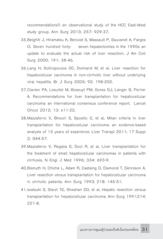 แนวทางการดูแลผู้ป่วยมะเร็งตับในประเทศไทย 31
recommendations?: an observational study of the HCC East-West
study group. Ann Surg 2013; 257: 929-37.
35.	Belghiti J, Hiramatsu K, Benoist S, Massault P, Sauvanet A, Farges
O. Seven hundred forty-	 seven hepatectomies in the 1990s: an
update to evaluate the actual risk of liver resection. J Am Coll
Surg 2000; 191: 38-46.
36.	Lang H, Sotiropoulos GC, Domland M, et al. Liver resection for
hepatocellular carcinoma in non-cirrhotic liver without underlying	
viral hepatitis. Br J Surg 2005; 92: 198-202.
37.	Clavien PA, Lesurtel M, Bossuyt PM, Gores GJ, Langer B, Perrier
A. Recommendations for liver transplantation for hepatocellular
carcinoma: an international consensus conference report. Lancet
Oncol 2012; 13: e11-22.
38.	Mazzaferro V, Bhoori S, Sposito C, et al. Milan criteria in liver
transplantation for hepatocellular carcinoma: an evidence-based
analysis of 15 years of experience. Liver Transpl 2011; 17 Suppl
2: S44-57.
39.	Mazzaferro V, Regalia E, Doci R, et al. Liver transplantation for
the treatment of small hepatocellular carcinomas in patients with
cirrhosis. N Engl J Med 1996; 334: 693-9.
40.	Bismuth H, Chiche L, Adam R, Castaing D, Diamond T, Dennison A.
Liver resection versus transplantation for hepatocellular carcinoma
in cirrhotic patients. Ann Surg 1993; 218: 145-51.
41.	Iwatsuki S, Starzl TE, Sheahan DG, et al. Hepatic resection versus
transplantation for hepatocellular carcinoma. Ann Surg 1991;214:
221-8.
 
