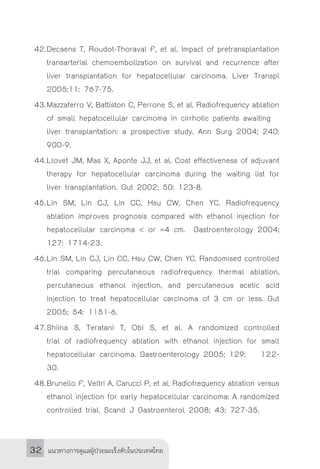 แนวทางการดูแลผู้ป่วยมะเร็งตับในประเทศไทย32
42.	Decaens T, Roudot-Thoraval F, et al. Impact of pretransplantation
transarterial chemoembolization on survival and recurrence after
liver transplantation for hepatocellular carcinoma. Liver Transpl
2005;11: 767-75.
43.	Mazzaferro V, Battiston C, Perrone S, et al. Radiofrequency ablation
of small hepatocellular carcinoma in cirrhotic patients awaiting 	
liver transplantation: a prospective study. Ann Surg 2004; 240:
900-9.
44.	Llovet JM, Mas X, Aponte JJ, et al. Cost effectiveness of adjuvant
therapy for hepatocellular carcinoma during the waiting list for
liver transplantation. Gut 2002; 50: 123-8.
45.	Lin SM, Lin CJ, Lin CC, Hsu CW, Chen YC. Radiofrequency
ablation improves prognosis compared with ethanol injection for
hepatocellular carcinoma < or =4 cm. Gastroenterology 2004;
127: 1714-23.
46.	Lin SM, Lin CJ, Lin CC, Hsu CW, Chen YC. Randomised controlled
trial comparing percutaneous radiofrequency thermal ablation,
percutaneous ethanol injection, and percutaneous acetic acid
injection to treat hepatocellular carcinoma of 3 cm or less. Gut
2005; 54: 1151-6.
47.	Shiina S, Teratani T, Obi S, et al. A randomized controlled
trial of radiofrequency ablation with ethanol injection for small
hepatocellular carcinoma. Gastroenterology 2005; 129: 	 122-
30.
48.	Brunello F, Veltri A, Carucci P, et al. Radiofrequency ablation versus
ethanol injection for early hepatocellular carcinoma: A randomized
controlled trial. Scand J Gastroenterol 2008; 43: 727-35.
 