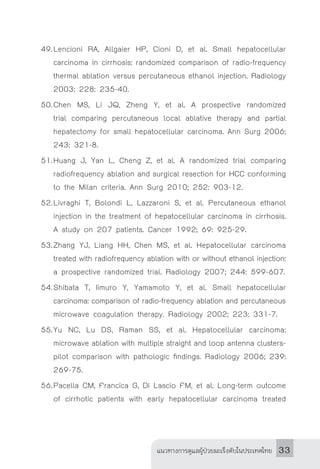 แนวทางการดูแลผู้ป่วยมะเร็งตับในประเทศไทย 33
49.	Lencioni RA, Allgaier HP, Cioni D, et al. Small hepatocellular
carcinoma in cirrhosis: randomized comparison of radio-frequency
thermal ablation versus percutaneous ethanol injection. Radiology
2003; 228: 235-40.
50.	Chen MS, Li JQ, Zheng Y, et al. A prospective randomized
trial comparing percutaneous local ablative therapy and partial
hepatectomy for small hepatocellular carcinoma. Ann Surg 2006;
243: 321-8.
51.	Huang J, Yan L, Cheng Z, et al. A randomized trial comparing
radiofrequency ablation and surgical resection for HCC conforming
to the Milan criteria. Ann Surg 2010; 252: 903-12.
52.	Livraghi T, Bolondi L, Lazzaroni S, et al. Percutaneous ethanol
injection in the treatment of hepatocellular carcinoma in cirrhosis.
A study on 207 patients. Cancer 1992; 69: 925-29.
53.	Zhang YJ, Liang HH, Chen MS, et al. Hepatocellular carcinoma
treated with radiofrequency ablation with or without ethanol injection:
a prospective randomized trial. Radiology 2007; 244: 599-607.
54.	Shibata T, Iimuro Y, Yamamoto Y, et al. Small hepatocellular
carcinoma: comparison of radio-frequency ablation and percutaneous
microwave coagulation therapy. Radiology 2002; 223: 331-7.
55.	Yu NC, Lu DS, Raman SS, et al. Hepatocellular carcinoma:
microwave ablation with multiple straight and loop antenna clusters-
pilot comparison with pathologic findings. Radiology 2006; 239:
269-75.
56.	Pacella CM, Francica G, Di Lascio FM, et al. Long-term outcome
of cirrhotic patients with early hepatocellular carcinoma treated
 