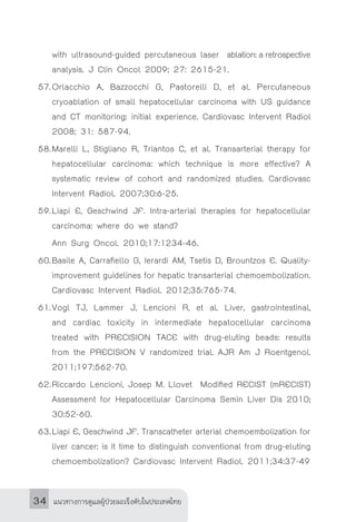 แนวทางการดูแลผู้ป่วยมะเร็งตับในประเทศไทย34
with ultrasound-guided percutaneous laser 	ablation: a retrospective
analysis. J Clin Oncol 2009; 27: 2615-21.
57.	Orlacchio A, Bazzocchi G, Pastorelli D, et al. Percutaneous
cryoablation of small hepatocellular carcinoma with US guidance
and CT monitoring: initial experience. Cardiovasc Intervent Radiol
2008; 31: 587-94.
58.	Marelli L, Stigliano R, Triantos C, et al. Transarterial therapy for
hepatocellular carcinoma: which technique is more effective? A
systematic review of cohort and randomized studies. Cardiovasc
Intervent Radiol. 2007;30:6-25.
59.	Liapi E, Geschwind JF. Intra-arterial therapies for hepatocellular
carcinoma: where do we stand?
	 Ann Surg Oncol. 2010;17:1234-46.
60.	Basile A, Carrafiello G, Ierardi AM, Tsetis D, Brountzos E. Quality-
improvement guidelines for hepatic transarterial chemoembolization.
Cardiovasc Intervent Radiol. 2012;35:765-74.
61.	Vogl TJ, Lammer J, Lencioni R, et al. Liver, gastrointestinal,
and cardiac toxicity in intermediate hepatocellular carcinoma
treated with PRECISION TACE with drug-eluting beads: results
from the PRECISION V randomized trial. AJR Am J Roentgenol.
2011;197:562-70.
62.	Riccardo Lencioni, Josep M. Llovet Modified RECIST (mRECIST)
Assessment for Hepatocellular Carcinoma Semin Liver Dis 2010;
30:52-60.
63.	Liapi E, Geschwind JF. Transcatheter arterial chemoembolization for
liver cancer: is it time to distinguish conventional from drug-eluting
chemoembolization? Cardiovasc Intervent Radiol. 2011;34:37-49
 